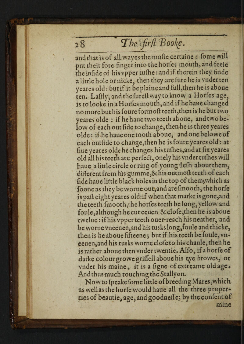 u ■■—.—.— -'■«*. 2 8 'The \ fir ft Booke. and that is of all wayesthemoftecertaine : feme will put their fore-finger into the horfes mouth, and feele theinfideof his vppertufhe: and if therein they finde a little hole or nickc, then they are hire he is vnder ten yeares old: but if it be plaine and full,then he is aboue ten. Laftly,andthefureftway to know a Horfes age, is tolooke ijiaHorles mouth, and if he haue changed no more but his foure formoft teeth,then is he but two yeares olde : if he haue two teeth aboue, andtwobe- low of each out fide to change, then he is three yeares olde: ifJiehaueone tooth aboue, andoncbeloweof each outfide to change,then he is foure yeares old: at fine yeares olde he changes his tufhes,and at fix yeares old all his teeth are perfect, onely his vnder tufhes will haue a little circle or ring of young flefh about them, different from his gumme,&hisoutmoft teeth of each fide haue little black holes in the top of them;which as foone as they be wornc our,and are fmooth, the horfe is paft eight yeares old:if when that marke is gone,and the teeth fmooth,the horfes teeth be long, yellow and foule,although he cut eeuen & clofe,then he is aboue twelue: if his vpper teeth ouer-reach his ncather, and be worne vneeuen,and his tusks long,foule and thicke, then is he aboue fifteene; but if his teeth be foule, vn- eeuen,and his tusks worne clofe to his chaule, then he is rather aboue then vnder twentie. Alfo, if a horfe of darke colour growcgriflell aboue his eye hrowes, or vnder his maine, it is a figne of extrcame old age. And thus much touching the Stallyon. Now to fpeake feme little of breeding Mares,which as wellas the horfe would haue all the three proper¬ ties of beautie, age, and goodnelfcj by the confent of mine