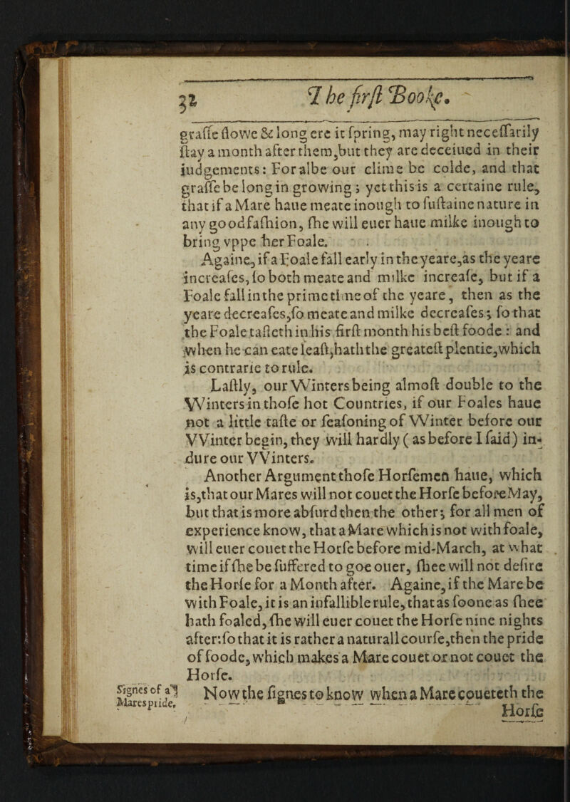 •w graffc flowe & long ere it fpring, may right neceffarily {bay a month after them,but they aredeceiued in their judgements: Foralbe our clime be colde, and that graffe be long in growing s yet this is a certainc rule* thanf a Mare haue meate inough to luftaine nature in any goodfafhion, fhe will euer haue milke inoughto bring vppe her Foale. * . Againe, if a foale fall early in theyeare,as the years increafcs,io both meate and mdke increafe, but if a Foale fall in the prime time of the yeare, then as the years decreafes,fo meate and milke decreafes ; fa that the Foale tafieth in his-.firft month his beft foods : and when he caneateleaftjhaththe greateftplentie,which is contrane tortile, Laftly, our Winters being almoft double to the Winters in thofe hot Countries, if our Foales haue not a little tafte ox feafoning of Winter before our Winter begin, they will hardly (as before I faid) in-- dure our VVinters. Another Argument thofe Horfemcft haue, which is,that our Mares will not couet the Horfe be fore May, but that is more abfurd then the others for all men of experience know, that a Mare which is not with foale, will euer couet the Horfe before mid-March, at whac time if fhe be fuffered to goe ouer, fhee will not defire the Horfefor a Month after. Againe,if the Mare be with Foale,it is an infallible rule, that as foone as (bee hath foaled, fhe will euer couet the Horfe nine nights after.fothat it is rather a naturallcourfe,then the pride of foode, which makes a Mare couet ox not couet the Horfe. Signesof Mares pride. Now the fign.es to know whenaMarecoueteth the ' ”   Horfe