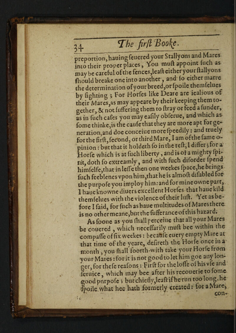 54- fir(l Booke, __ prcportioT^ha«5ng^uei?cdyourSt2Hyons and Marcs into their proper places, You muft appoint Inch as may be careful ofthe fenccs,leaft cither your ftallyons fliould breake one into another, and (o either marre the determination ofyour breeder fpoile themfelues by fighting % For Horfes like Deare are iealious ofc their Mares,as may appeareby their keeping them to- gether, & not fuffering them toftray or feed a funder, as in fuch cafes you may eafily obferue, and which as fome thinkers the caufe that they are more apt for ge® neration5and doe conceiue more fpeedily: and truely « for the firft,fec’ond, or third Mare, I am ofthe fame o- pinion: but that it holdeth fo in the reft, 1 differ \ for a Horfe which is at fuch liberty, and is ofa mighty fpi- iiiy doth fo extreamly, and with fuch diforder fpend himfelfe,that inleffc then one weekes fpace,he brings fuch feeblenes vpon him,that he is almoft difabled tor the purpofe you imploy him: and for mine owne part, 1 hatiektiownediuersexcellentHorfes thathauekild  themfelues with the violenceofthcir luft. Yet as be¬ fore I faid, for fuch as haue multitudes of Mares there is no other meane,but the fuffcrance of this hazard. As foone as you fhallperceiue that all your Mares be couered , which nccefiarily muft bee within the compafleoffixweekes: becattfeeuery empty Marc at that time of the ycare, defireth the Horfe once in a month , you fhail foorth-with take your Horfe from your Mates: for it is not good to let him goe any lon- ger,forthefe reafons: Firft for theloneof hisvfeand Jcruicc, which may bee after hisrccouetietofome good pnrpofe \ but chiefly,leaft if he run too long, ie fpoile what hee hath formerly created: for a Mare, ‘ con*.