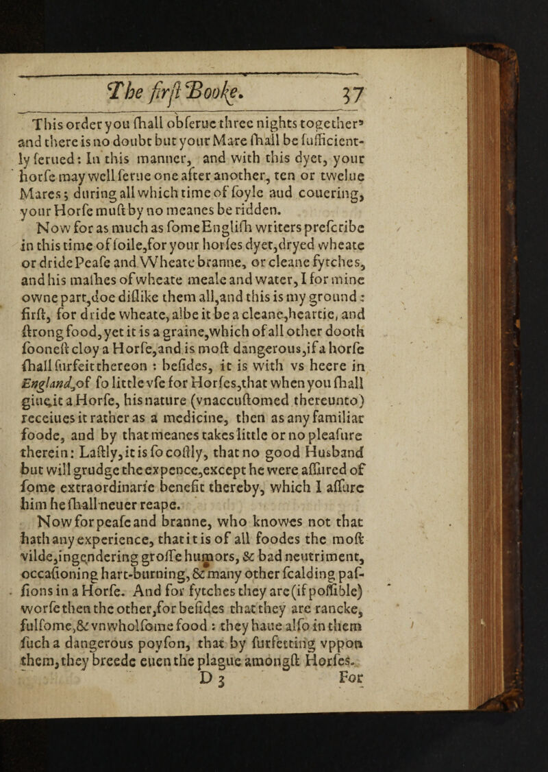 This order you fhall obferuc three nights together9 and there is no doubt bur your Mare fhall be fufficient- lyferued: In this manner, and with this dyet, your hotfemay well feme one after another, ten or twelue Mares; during all which time offoyle aud couering, your Horfe muft by no meanes be ridden. Now for as much as fomeEnglifh writers preferibe in this time of loile,foryour horfes dyet,dryed wheate or dridePeafe and Wheate branne, orcleane fvtches, and his mafhes of wheate meale and water, I for mine owne part,doe diflike them all,and this is my ground: firft, for dride wheate,albeit be a cleane,heartie, and ftrong food, yet it is a graine,which of all other dooth fooneft cloy a Horfe,and is moft dangerous,ifa horfe fhallfurfeitthereon : befides, it is with vs heere in England^of fo little vfc for Horfes,that when you fhall giu^it a Horfe, his nature (vnaccuftomed thereunto) receiues it rather as a medicine, then as any familiar foode, and by that meanes takeslittle or no pleafure therein: Laftly,itisfocofily, that no good Husband but will grudge the expence,except he were affured of fome extraordinarie benefit thereby, which I affure him he fhall neuer reape. Nowforpeafcand branne, who knowes not that hath any experience, that it is of all foodes the moft vilde,ingqndering grolfehumors, Sc bad neutriment, occasioning hart-burning, & many other fealding paf- fionsinaHorfe. And for fytehes they are(ifpoflible) worfethen the other/or befides that they are rancke, fulfome,&:vnwholfGmefood: theyhauealfoin them fucha dangerous poyfon, that by furfetting vppon them,they breedc euenthe plague amongft Horfes. D 3 For