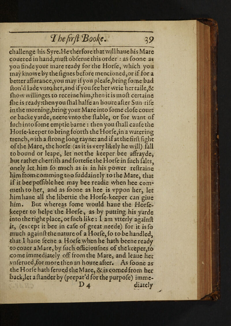 challenge his Syrc.Hetherforetbatwillhaue his Mare couered in hand,muft obferue this order : as foone as you finde your mare ready for the Horfe, which you may knowe by the ligncs before mencioned,or if for a better afTurai>ce3you may ifyou plcafc,bring fome bad fton’d lade vneoher,and ifyou fee her wric her tailed fhow willinges to receiue him,then it is moft certainc fhe is readyrthenyoufhaihalfean houre after Sutvrifc in the morning,bring your Mare into feme clofe court or backeyarde,neerevnto the flabic, or for want of fuch into fome emptiebarne: then you fhall caufethe Horfe-keeper to bring foorth the H orfe,in a watering trench, with a ftronglongrayne: and if at the fir(l fight of the Mare, the horfe (as it is very likely he will) fall to bound or leape, let not the keeper bee affrayde, but rather clierrifh and fortefie the Horfe in fuch falts, onely let him fo much as is in his power reftrainc him from comming too fuddainely to the Mare, that if it beepolfiblehee may bee readie when hee com- methto her, and as foone as hee is vppon her, let himhaue all the libertie the Horfe-keeper can giue him. But whereas fome would hauethe Horfe- keeper to helpe the Horfe, as by putting his yardc into the right place, or fuch like: 1 am vtterly againft it, (except it bee in cafe of great needc) for it isfo much againft the nature of a Horfe, fo to be handled, that I haue feene a Horfe when he hath beene ready tocouer aMare,by fuch officioufnes of the keeper,to come immediately off from the Mare, and leauc her amferuedyfor more then an houre after. As foone as the Horfe hath ferued the Mare, & is corned from her back,letaftanderby (prepar’d for the purpofe) imme- D 4 diately