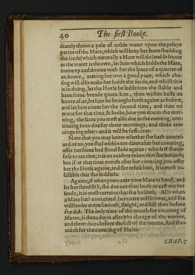 4° clhe firfl 'Bool{e. aiately throw a pale of eolde water vpon the priuye partesof the Mare,which will keep her from fhedding the fecdefwhich naturally a Mare will do)and fo foone as the water is thrown, let him which holds the Mare, runne vp and downe with her the fpace of a quarter of anhotire, making her trot a good pace, which cha- fingwill alfomake herhoide the fecde,and whilftthis isindoing,lettheHorfcbeleddeinto the (table and hauefome breade giucn him, then within halfe an hourc after,let him be broughtforth againe as before, and let him couer her the fecond time, and then no moreforthattime,&looke,howyou doein the mor¬ ning, the fame you muftalfo doeintheeucning, con- tinulng (otodocfor three mornings, and three eue* nings together: and it will be fufficient. Now that you may know whether fhehath concei* ued or no,you dial within ten daies after her co tiering, offer her fome bad ftond lade againe: which if fhere- fufe to receiue, it is an euident token that flic holdeth*, butif at that time month after her couering,you offer her the Horfe againe,and (he refufe him, it is moft in-< fallible that (he holdeth. Againe,if when you cotter your Mare in hand, and let her hand ftil!,fhe doe not then loofe or caff out her feede, it is moft certaine that the holdeth. »Alfo when a Mare hath concerned., her coate will (cower, and (he willlooke more imooth.fleight, and full then before fhe did. The only time of the month for couenng of Mares, is three dayes after *thc change of the moone, and three daiesbefore thefull of the moone.Aitd thus nuichfor the cowering of Marcs. . ■ fin ; : loo 1 uq 3n5 •;a\ :> i'<t’<>': * \ i it . • CHAt’-J