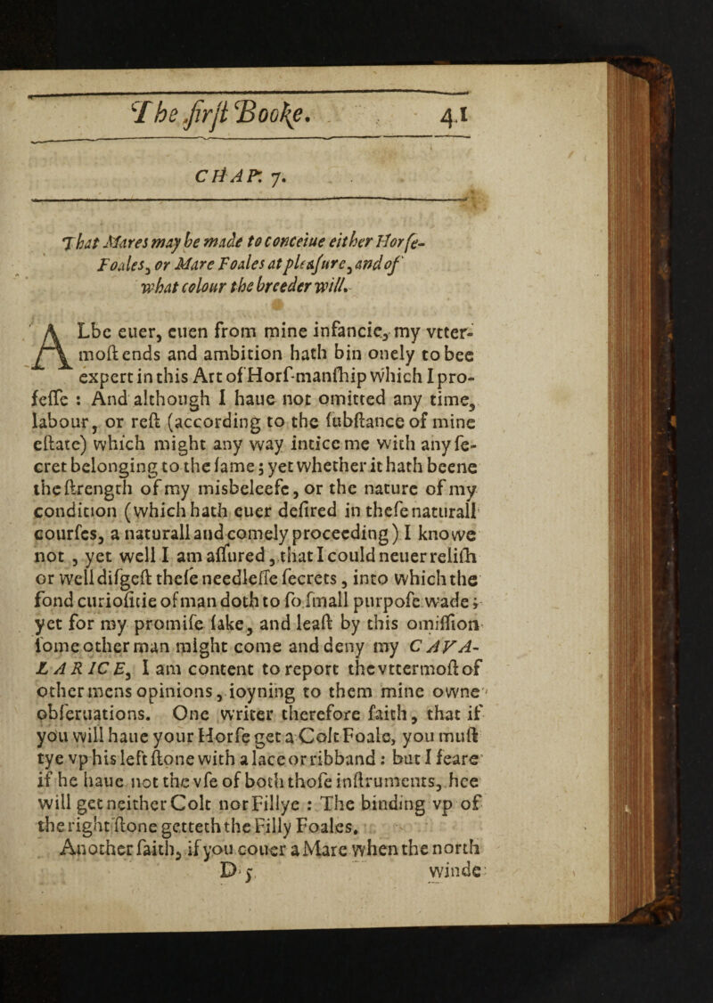 ctiAP: 7. jmn —-—-— 7hat Mares may be made to conceiue either tiorfe- Foales, or Mare Foales at plt&fure^ and of what colour the breeder will. ALbe euer, cuen from mine infancie, my vtter- mod ends and ambition hath bin onely to bee expert in this Art of Horf manfhip which I pro- fefTe : And although I haue not omitted any time, labour, or reft (according to the fubftance of mine eftare) which might any way inticcme wfith anyfe- cret belonging to the fame; yet whether it hath beene theftrength of my misbeleefc, or the nature of my condition (which hath euer defired in thefenaturall courfcs, a naturall and comely proceeding) I knowe not 3 yet well I amaffured5thatIcouldneuerrelifh or welldifgeft thefe needleffe fecrets, into which the fond curioficieofmandothto fofmall purpofe wade; yet for my promife fake, and lead by this omiflion tome other man might come and deny my C AVA- LARICE^ lam content toreport thevttermoftof other mens opinions, ioyning to them mine owne- obferuations. One writer therefore faith, that if you will haue your Horfe get a Colt Foale, you mutt tye vp his left done with a lace or ribband: but I feare if he haue not the vfe of both thofe inftruments, hce will get neither Colt norFillye : The binding vp of the right done getteth the Filly Foales, ^ Another faith, if you couer a Mare when the north D y winds*