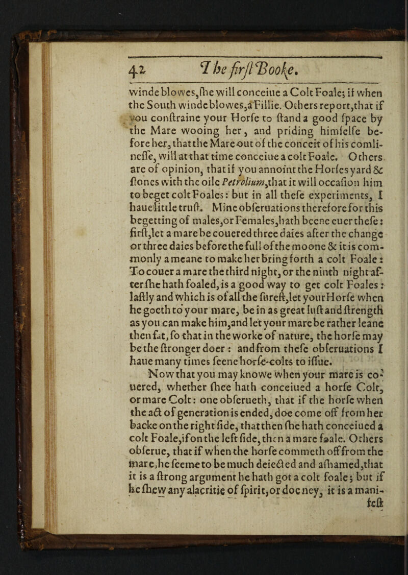 \r* winde bio wcs,fhe will concciue a Colt Foaie; if when the South windcblowes,a Fillie. Others report,that if .^ou conftraine your Horfe to (land a good fpacc by the Mare wooing her, and priding himiclfc be¬ fore her, that the Mare out of the conceit of his comli- neffe, willatthat time concciue a colt Foaie. Others arc of opinion3 thatif youannomtthc Hor(esyard& flones with the oile Petrolhimjhix. it will occafion him to beget colt Foales: but in all thefe experiments, I hauelittletruft. Mine obferuations therefore for this begetting of males,or Femalcs,hath bcene euer thefe: firft,let a mare be couered three dates after the change or three daies before thefull of the mo one & it is com¬ monly a mcane to make her bring forth a colt Foaie: To couer a mare the third night, or the ninth night af¬ ter fhe hath foaled, is a good way to get colt Foales: laftly and which is of all the fureft,let yourHorfe when he goeth to your mare, be in as great luft and ftrength as you can make him,and let your mare be rather leanc thenfat,fothat intheworkeof nature, the horfe may betheftronger doer : and from thefe obferuations I hane many times feene horfe-colts to ilfue. N ow that you may knowe when your mare is co¬ uered, whether fhee hath concerned a horfe Coir, or mare Colt: oneobferueth, that if the horfe when theadt of generation is ended, doc come off from her backe on the right fide, that then fhe hath concerned a colt Foale,ifon the left fide, then a marc foaie. Others obferue, that if when the. horfe commeth off from the imrejiefeemetobemuch deiedled and afhamed,that it is a ftrong argument he hath got a colt foaie ; but if be fhewany alacritie of fpirit,or doe ney, it is a mani- feft