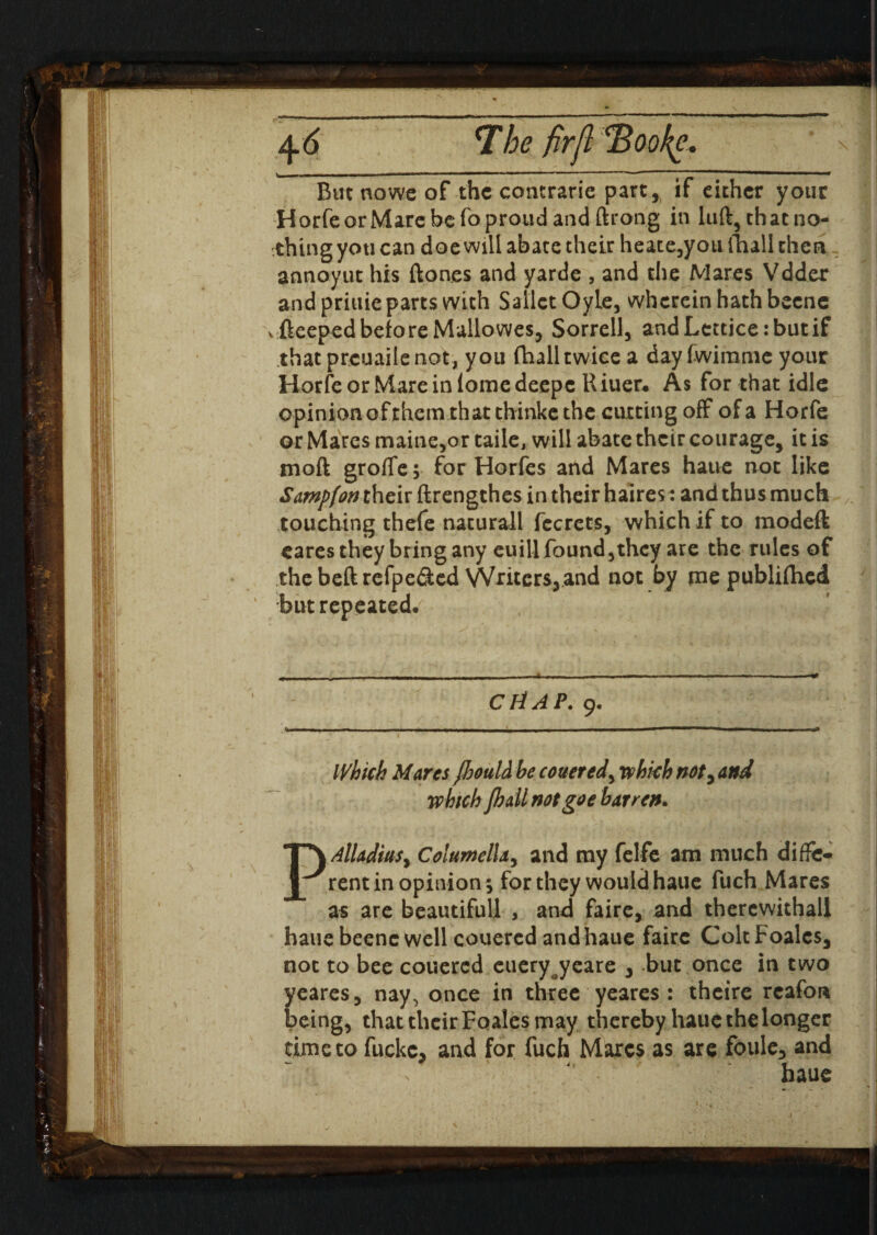 But nowe of the comrade part* if either your HorfeorMarc be fo proud and ftrong in luft, that no¬ thing you can doe will abate their heate,youfliall then annoyut his ftones and yarde , and the Mares Vdder and priuie parts with SallctOyle, wherein hath becne \ fteepedbefore Mallowes, Sorrell, andLettice:butif that preuailenot, you fhalltwice a day fwimme your Horfeor Mareiniomedeepc Riuer* A$ for that idle opinion of them that thinke the ciuting off of a Horfe or Mares maine,or taile, will abate their courage, it is mod grofTe; for Horfes and Mares haue not like Sampfon their ftrengthes in their halres: and thus much touching thefe naturall fecrets, which if to modeft cares they bring any euill found,they are the rules of the beft refpe&ed Writers, and not by me publiflied but repeated. /- CtiAP. 9. Which Marcs fhould be cottered^ which not, and which Jhail not go e barren. PAlladiuSy Columella, and my felfe am much diffe¬ rent in opinion; for they would haue fuch Mares as are beautifull , and faire, and thercwithall haue beene well couered and haue faire ColtFoalcs, not to bee couered eueryoyeare , but once in two yeares, nay, once in three yeares : theire rcafora being, that their Foales may thereby haue the longer time to fuckc, and for fuch Marcs as are foule, and haue