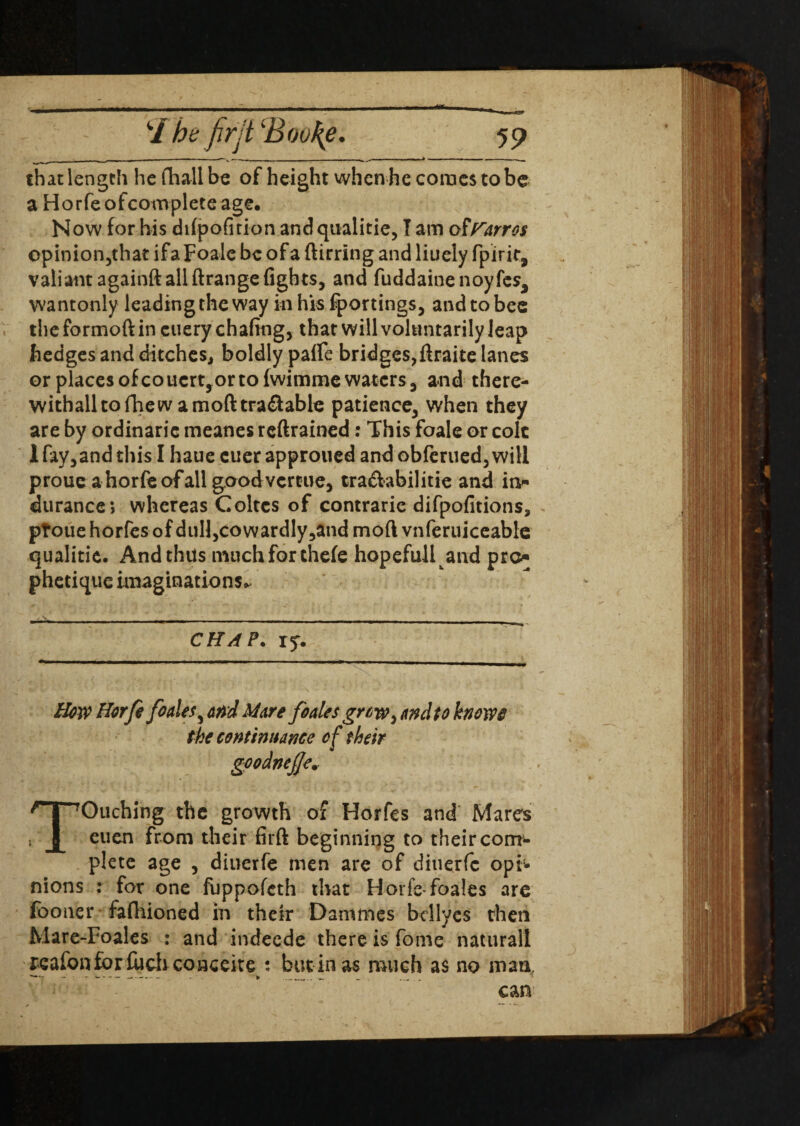 that length he fhall be of height when he comes to be a Horfeofcompleteage. Now for his difpofuion andqualitie, I am of Parr os cpinion,that ifa Foale be of a ftirring and liuely fpirir, valiant againft all ftrange fights, and fuddainenoyfes, wantonly leading the way inhisfportings, and to bee the formoft in cuery chafing, that will voluntarily leap hedges and ditches, boldly palfe bridges,ftraite lanes or places of co uert, or to fwimme waters, and there- withalltofhew a mod tra&able patience, when they are by ordinarie meanes reftrained: This foale or colt 1 fay,and this I haue cuer approued and obferued, will proue a horfeofall goodvercue, tra&abilitie and in- durance; whereas Coltcs of contrarie difpofitions, ptoue horfes of duU,cowardly,and mod vnferuiceable qualitie. And thus much for thefe hopefull and pro phetique imaginations^ CHAP. ry. How Horfe foales^ and Mare foales grew^ and to knows the continuance of their goodnejje. Touching the growth of Horfes and Mares euen from their firft beginning to their com1- plete age , diuerfe men are of ditierfc opi¬ nions : for one fuppofeth that Horfe-foales are fooner fafhioned in their Dammes bcllyes then Mare-Foales : and indeede there is fome natural! reafonfor filch conceits : butinas much as no man,