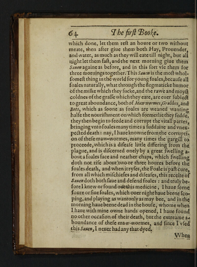 6 *7 he firfl jBookie, which done, let them reft an houre or two without meate, fchen after giue them both Hay, Prouender, and water, as much as they will eate till night, but all night let them faft, and the next mor ning giue them Snuen againeas before, and in this fort vie them for three mornings together. This Saaen is the moft whol- fomeft thing in the world for young foales,becaufe all foales naturally, what through the flegmatickc humor of the milke which they fucke,and the rawe and mcyft coldnes of the grafle which they eate, are euer fubied to great aboundance, both of Mawworme$firubbesy and Bots, which as foone as foales are weaned wanting halfe the nourishment on which formerUe they fedde, they then begin tofeedcand corrupt the vitall partes, bringing vntofoales many times a fuddaine and vnex- pe&eddeath: nay,Ihaueknownefromthe corrupti¬ on of thefe maw^wormes, many times the gargill to proceeds, which is a difeafe little differing from the plague, and is difcerned onely by a great fwelling a- bout a foales face and neather chaps, which fwelling doth not rife about Jtwoor three houres before the foales death, and when it ry fes, the Foale is part cure, from all which mifehiefes and difeafes, this receite of Sauen doth both faue and defend foales : and truly be¬ fore I knew or found otffrthis medicine, lhauc feene fourc or fiue foales, which ouer night hauc beenc fco- ping, and playing as wantonly as may bee, and in the morning hauebeene dead in the houfe, whonie when I haue with mine owne hands opened, I hauc found nootheroccafionof their death, but the extreamea-j boundance of thefc maw-wormes, and fince 1 vfed this Smn) I neucr hadany that dyed# ' Whej* k. ----