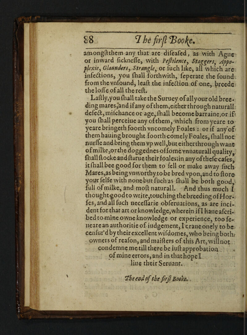 amongftthem any that arc difeafcd, as with Ague' or inward fickneffe, with' JPeJltlenccy Staggers3 Appo- plexie, GlamdttSyStrangle^ or fuch like, all which arc. infe&ions, you (hall forthwith, feperate the found from the vnfound, leaft the infeftion of one, bieede the Ioffe of all the reft* Laftly3y ou {hall take the Suruey of alt your old bree¬ ding inarcs5and if any ofthem3either through natural! defeat, tnil’chance or age,fhall become barraine,or if you fhall perceiue any of them, which fromyeare to yearebringeth foorth uncomely Foales: or if anyof them hailing brought foortheomely Foales, fliallnot nurffe and bring them vp well,but either through want of milke^orthe doggednes offomevnnaturall quality, fhall ftocke and ftarue theirfoalesnn any ofthefecafes, it fhall bee good for them to fell or make away fuch Mares,as being vnworthy to be bred vpon3and to ftore your felfe with none but fuch as fhall be both good,- full ofmilke, and moft natural 1. And thus much I thoughtgoodtowrite,touchingthebreedingofHor- fes, and all fuch neceflarie obferuarions, as are inci¬ dent for that art or knowledge, wherein iflhaueafcri- bedtomineowneknowledge or experience, toofe- uearean authoritieof iudgement,loraueonely to be cenfur'd by their excellent wifdomes, who being bothi owners of reafon, and maifters of this Art, will not condemne me till there be iuft approbation ofmineerrors,and inthathopel. line their Seruann,. ' * 4 ef the firjl Bwh* .