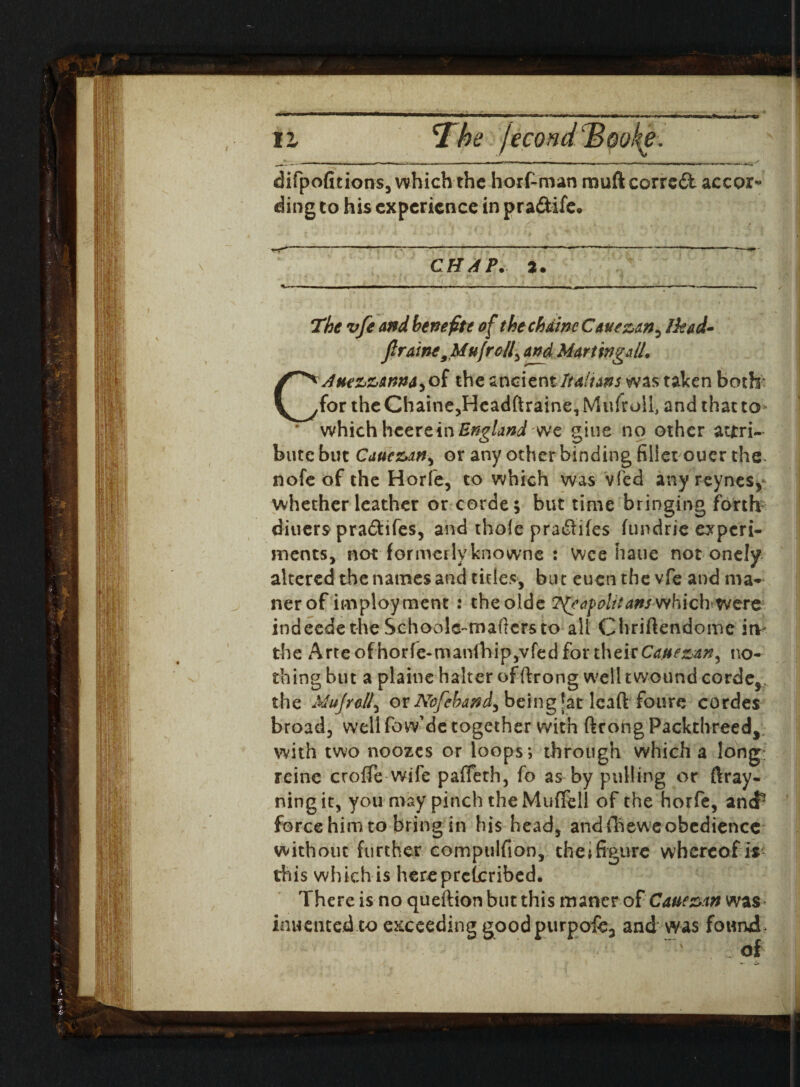 B • The vfe and benefit* of the chain* Ikad- firaine9Uufroll, and MarUngdL CAue^anna^oi the ancientItalians was taken both: for the Chaine,HeadftrainerMufroil, and that to- bute but Caue&M) or any other binding fillet ouer the nofeof the Horfe, to which was vied any reynes, whether leather or corde; but time bringing forth diners pra&ifes, and thole pradlifes fundrie experi¬ ments, not formerly knowne : Wee hatie not onely altered the names and titles, but eucn the vfe and ma* ner of imployment : theolde T^eo.folttanswhich were indeede the Schoole-maftcrsto all Chriftendomc itv the Arte ofhorfe-man(hip,vfed for their Ca.uezan, no¬ thing hut a plaine halter of ftrong well twound corde^. the Mujrall, or Nofcband^ being ^atleadfours cordes broad, well fo w de together with ftrong Packthreed, with two noozes or loops; through which a long; reine croffe wife pafleth, fo as by pulling or ftray- ningit, you may pinch the Muffell of the horfe, ancf force himto bring in his head, and ffieweobedience without further compulfion, the»figure whereof ir this which is here prescribed. There is no queftion but this maner of Cauexan was inuented to exceeding goodpurpofe, and was found* * v ; . of