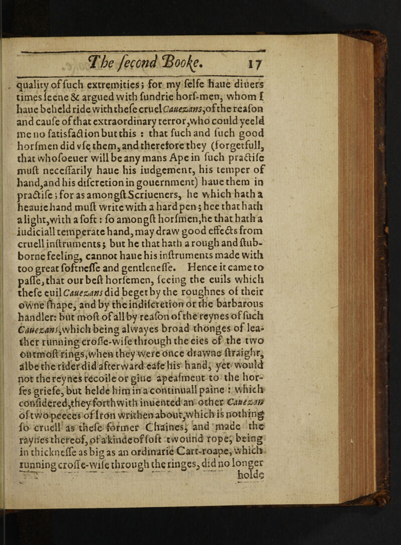 (k 7he feccnd 7>oofg, 17 quality of fuch extremities; for my felfe haue diners times leene 6c argued with fundrie horf-men3 whom I haue beheld ride with thefe cruel Cauezans, of the reafon and caufe of that extraordinary terror3who could yeeld menofatisfa&ionbutthis : that fuch and fuch good horfmen did vfethem5 and therefore they (forgetful!, that whofoeuer will be any mans Ape in fuch pra&ife muff neceftarily haue his iudgement3 his temper of hand^andhisdifcrctioningouernment) haue them in pra<5tife;for asamongftScriueners, he which hath a heauiehand muft write with a hard pen; hee that hath alightjwith a foft: fo amongft horfmen,he that hath a iudiciall temperate hand;, may draw good effe&s from cruell inftruroents $ but he that hath a rough and ftub- borne feeling* cannot haue his inftruments made with too great fofmefle and gentleneffe. Hence it came to paflej that our befthorfemen3 feeing the euils which thefe cuilCaue&axs did beget by the roughnes of their owne fhape3 and by the indiferetion or the barbarous handler: but rnoft of all by reafonofthe reynes of fuch Caie&anSiwhich being alwayes broad thonges of lea¬ ther running crofte-wife through the eies of the two Oil tmoft rings, when they were once drawne ftraighr* albethe rider did after ward cafe his hand5 yet would not the reynes recoile or giue apeafment to the hor- fes griefe3 but heldehiminacontinuallpaine : which confidered,theyforthwith inuented an other Caue&rrf of two peeces of Iron wrkhen about3which is nothing fo cruell as thefe former Chaines* and made the raynesthcreof5pfakindeoffoft twotind rope3 being in thickneffe as big as an ordmarie Cart-roape, which running erode-wile through the tinges., did no longer r ''T- “ . holds