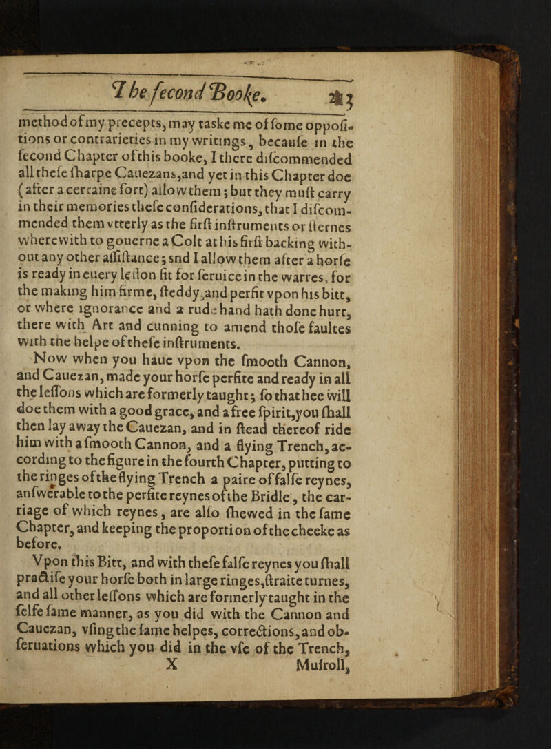 iT he fecond Boo he. 2I3 method of my precepts, may taske me of fome oppofi- tions or contrarieties in my writings, becatife jn the fecond Chapter oftnis booke,1 there difcommended all thefe fharpe Cauezans,and yet in this Chapter doe (after a cer taine fort) allow them; but they muft carry in their memories thefe confiderations, that I difcom- mended themvtterly as the firft inftruments or fternes wherewith to gouerne a Colt at his firft backing with¬ out any other afliftance; snd 1 allow them after a horfe is ready in euery Idlon (it for feruiceinthe warres.for the making him firme, fteddy^and perfit vpon his bitt, or where ignorance and a rude hand hath done hurt, there with Art and cunning to amend thofefaultes with tne helpe ofthefe inftruments. Now when you hauc vpon the frnooth Cannon, and Cauezan, made your horfe perfite and ready in all the leflons which are formerly taught 5 fo that lice will doe them with a good grace, and a free fpirit,you fhall then lay away the Cauezan, and in (lead thereof ride him with a fmooth Cannon, and a flying Trench, ac¬ cording to the figure in the fourth Chapter, putting to the ringes °fthe flying Trench a paireoffalfereynes, anfwerable to the perfite reynes ofthe Bridle, the car¬ riage of which reynes, are alfo (hewed in the fame Chapter, and keeping the proportion of the cheeke as before. Vpon this Ritt, and with thefe falfe reynes you fhall praCtife y our horfe both in large ringes,ftraite turnes, and all other leffons which are formerlytaught in the felfefame manner, as you did with the Cannon and Cauezan, vfingthe fame helpes, corrections,and ob- feruations which you did in the vfe of the Trench, X Mufroll,