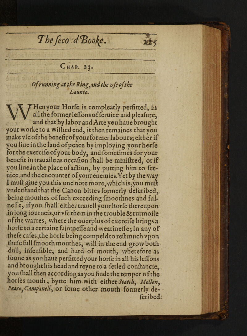 Chap. 2j. Ofr tinning at the Ring^nd the vfe oft he Ldunce. <v WHen your Horfc is compleatly perfitted, in all the former leffons of feruice and pleafure, and that by labor and Arte you haue brought yourworketoa wifhedend, itthenremaines that you make vfe of the benefit of your former labours; either if you Hue in the land of peace byirnploying your horfe for the exercifeofyour body, andfometimes for your benefit in trauaile as occafion fhall be miniftred, or if you line in the place ofa£tion, by putting him to fer- uiceiand thecncounter ofyour enemies.Yet by the way 1 muft giue you this one note more, which is,you muft vnderftand that the Canon bittes formerly deferibed, beingmouthes offuch exceeding fmoothnes and ful- neffe, ifyou fliall either traucll your horfe thereupon in long iourneis5or vfe them in the trouble & turmoile of the warres, where the oiterplus of exercife brings a horfe toacertainefaintneffeand wearineflejln any of thefe cafes,the horfe being compeld to reft much vpon thefefullfmooth mouthes, will in the end grow both- dull, infenftble, and hard of mouth, wherefore as loone as you haue perfitted your horfe in all his leffons andbroughthishcadandreynetoa fetled conftancte, you fhall then according as you finde the temper of the horfes mouth, bytte him with citherScatch^ Mellon> Peare} Campanelf or fome other mouth formerly de- feribed: