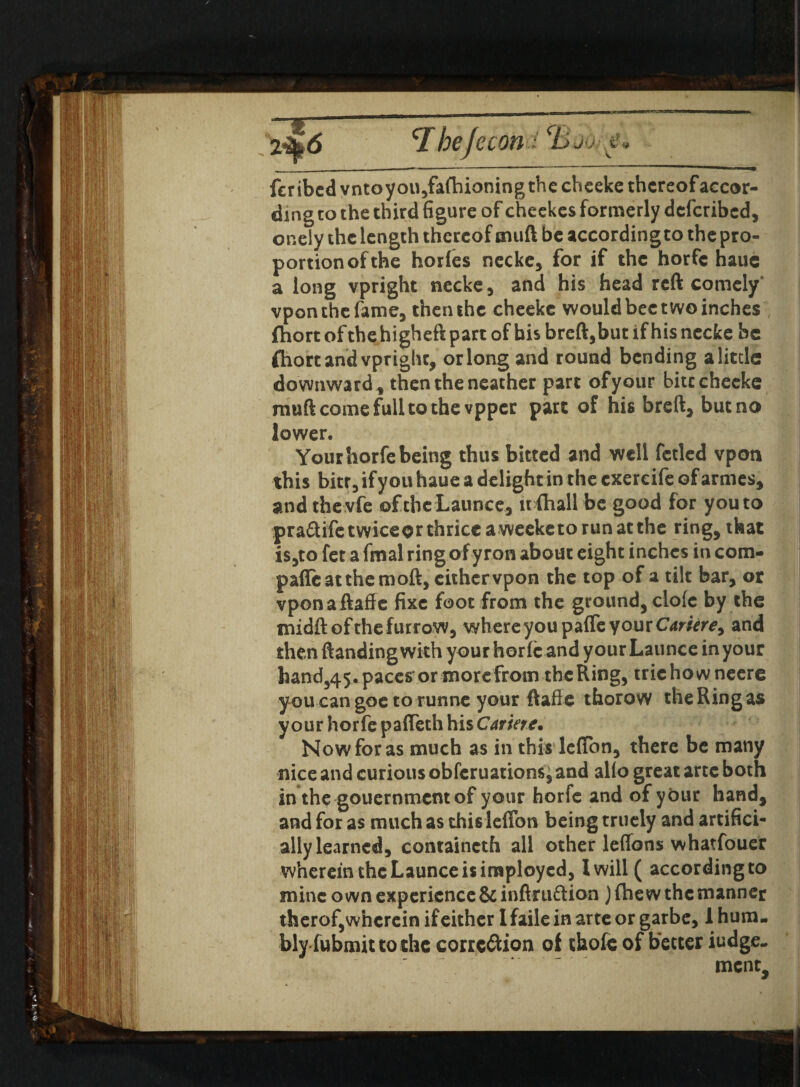 fcribcd vntoyou,fa(hioning the cheeke thereof accor¬ ding to the third figure of cheekes formerly deferibed, oneiy the length thereof muft be according to the pro¬ portion of the horfes necke, for if the horfc haue a long vpright necke, and his head reft comely vpon the fame, then the cheekc would bee two inches fhort of the higheft part of bis breft,but if his necke be ftiort and vpright, orlongand round bending a little: downward, then the neather part of your bitccheeke rauft come full to the vpper part of his bred, but no lower. Your horfe being thus bitted and well fetied vpon this bitr, if you haue a delight in the cxercife of armes, and the vfe of the Launce, it {hall be good for you to pradifetwiceorthriceaweeketorunatthe ring, that is,to fet a fmal ring ofyron about eight inches in com¬ pare at them oft, either vpon the top of a tilt bar, or vponaftaffe fixe foot from the ground, dole by the midft of the furrow, where you paffe your Cariere, and then (landing with your horfi: and yourLaunce in your hand,45. paces* or morefrom the Ring, trie how neere you can goe to runne your ftaffe thorow the Ring as your horfe paffeth his Cariere. Now for as much as in this lcffbn, there be many nice and curious obferuations, and alio great arte both in the gouernmentof your horfe and of your hand, and for as much as thisleffon being truely and artifici¬ ally learned, containcth all other leffons whatfouer wherein the Launce is imployed, l will ( according to mine own experience &infiru£tion Jfhew the manner therof, wherein if either 1 faile in arte or garbe, 1 hum¬ bly fubmit to the correction of thofe of better iudge- ment.