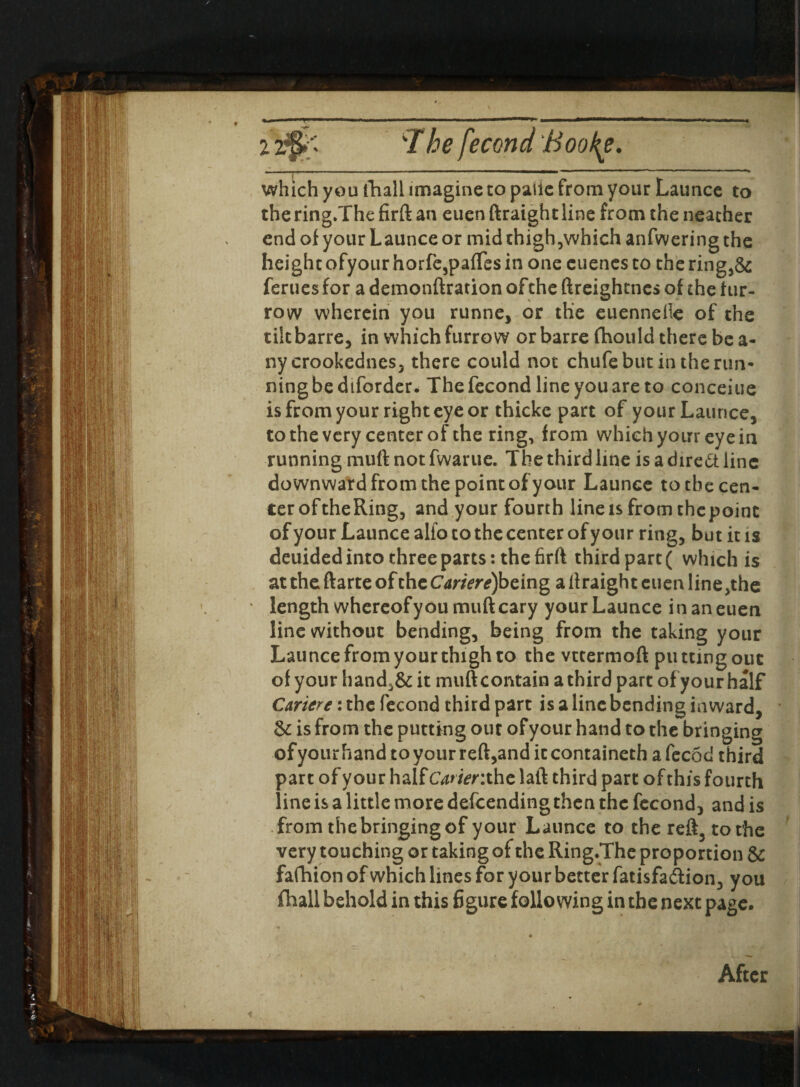 12'The fecond Boofy. which you tliall imagine to paiie from your Launce to thering.The firft an euen ftraight line from the neather end of your Launce or mid thigh,which anfwering the height ofyourhorfe3pa{Tes in one cuenesco thering,&: femes for a demonftration of the ftreightnes of the fur¬ row wherein you runne, or the euenneile of the tikbarre, in which furrow or barrefhould there bea¬ ny crookednes, there could not chufe but in the run¬ ning be diforder. Thefecond line you are to conceiue is from your right eye or thicke part of your Launce, to the very center of the ring, from which your eye in running muft not fwarue. The third line is a dire& line downward from the point of your Launce to the cen¬ ter oftheRing, and your fourth line is from thepoinc of your Launce alfo to the center of your ring, but it is deuided into three parts: the firft third part ( which is at the ftarte of the Cariere)bcing a ftraight euen line ,the • length whereof you muft cary your Launce in an euen line without bending, being from the taking your Launce from your thigh to the vttermoft putting out of your hand,& it muft contain a third part of your half Cartere: the fecond third part is a line bending inward, & is from the putting out ofyour hand to the bringing of your hand to your reft,and ic containeth a fecod third part of your half Carienthc laft third part of this fourth line is a little more defeending then the fecond, and is from the bringing of your Launce to the reft3 to the very touching or taking of the Ring.The proportion & fafhion of which lines for your better fatisfa&ion, you fhall behold in this figure following in the next page.