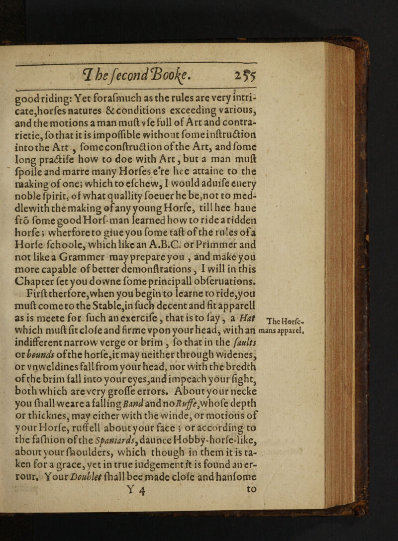 7 beJecond 2> . 2 5*5 V, —■■■ ■ ------ ----- - --- ----- ; good riding: Yet forafmuch as the rules are very intri¬ cate,horfes natures & conditions exceeding various, and the motions a man muft vfe full of Art and contra- rietie, fo that it is impoffible without fome inftru&ion into the Art 5 fomeconftru&ionofthe Art, andfome long pra&ife how to doe with Art, but a man muft fpoile and marre many Horfes e’re hce attaine to the making of one; which to efchew, I would aduife euery noble fpirit, of what quallity foeuer he be,not to mcd- dlewith the making of any young Horfe, till hec haue fro fome good Horf man learned how to ride a ridden horfe; wherfore to giue you fome taft of the rules of a Horfe fchoole, which like an A*B.C< or Primmer and not like a Grammer may prepare you , and make y ou more capable of better demonftrations, 1 will in this Chapter fet you downe fome principall obferuations. Firft therfore,when you begin to learne to ride,you muft come to the Stable,in fuch decent and fit apparell as is meete for fuch an exercife, that is to fay, a Hat The Horfe* which muft fit clofe and firmevpon your head, with an mans apparel, indifferent narrow verge or brim, fo that in the faults or bounds of the horfe,it may neither through widenes, or vn weldines fail from your head, nor with the bredth of the brim fall into your eyes,and impeach your fight, both which are very groffe errors. About yournecke you fhail weare a falling Band and noi?/*^whofe depth or thicknes, may either with the winde, or motions of your Horfe, ruff ell about your face ; or according to the fafhion of the 5/^/4r^,daunceHobby~horfe4ike, about your {boulders, which though in them it is ta¬ ken for a grace, yet in true iudgement ft is found an er- rour. YourD^ie/fhallbeemadeclofe andhanfome