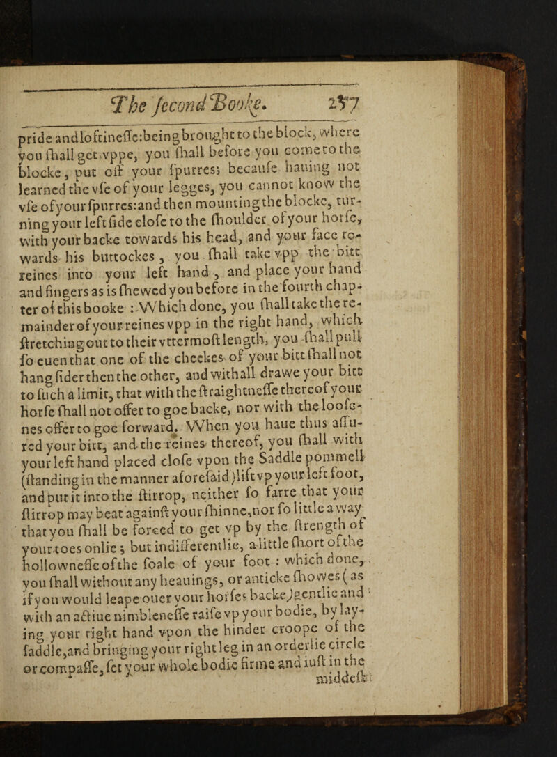 The jecondT^ooh. i*F7 pride andloftineffe:beingbroughtto theblocK, where you ihall getivppej you (hall before you come to the blocks 3 put oil your fpurres j became hailing not learned the vfe of your legges, you cannot know the vfe ofyour fpurres:and then mounting the biockc, tur¬ ning your left fide elofc to the (boulder ofyour horfe, with your backe towards his head, and your race to¬ wards his buttockes, you (ball take vpp the out reines into your left hand , and place your nand and fingers as is fhe wed you before in the fourth cnap* teroftbisbookc : Which done, you (ball take the re¬ mainder ofyourreinesvpp in the right hand, which- ftretchingouttotheirvttermoftlength, you-(ball ptill foeuenthat one of the cheekes of your bitt inall not hang fider then the other, andwithall draweyour bits: to fuch a limit, that with the ftraightneffe thereof yout horfe (ball not offer to goe backe, nor with theloofe- nes offer to goe forward,-When you haue thus an ti¬ red your bitt3 and the-reines* thereof, you Hu ail with your left hand placed clofc vpon the Saddle ponvmeii (ftandingin the manner aforefaid jliftvp your le*t foot, and put it into the ftirrop, neither fo farre that your ftirroD may beat againft your fhinnc3nor fo little a way^ that you (ball be forced to get vp by the ftrcngtn or yourtoesonlie; but in-diffcrentUe, a little fnortoitne hollowneffcofthe foale of your foot : which a one,-, you (ball without any heauings, orantickefbowes(as if you would leape oner your horfes backe^gcncuc ana with an aftiuenimbleneffe raife vpyour oodie, by lay¬ ing your right hand vpon the hinder croope or toe faddle,and bringing your right leg in an orderlie circle or com pa fie, fet your whole bodie firms anu iul ■ in tne r * - nuddeifev