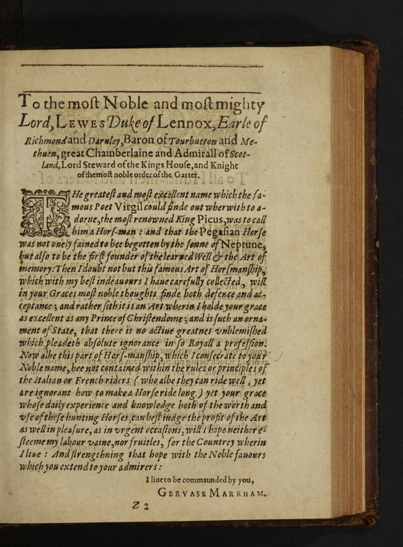 To the moft Noble and moll mighty Lordjl,E we s Dufy of L e n n ox, Earle of Richmondand DArnleyJ&ZtOiX oiTonrbutton and Me¬ thuen, great Chainberlainc and Admiral! ot Scot¬ land, Lord Steward of the Kings Moufe,and Knight ofihemoft noble order of the Gaiter. ■ and mofl excellent name which the fa¬ mous PoetV irgil couldftnde out wherwithto a- ( dome,the moft renowned King Picu s,wastocall _ , _ _ _ bimaHorfman : and that fiePegafian Horje was not onely fainedto bee begotten by the Jonne ^Neptune, butalfo to be the fir (l founder of the learned Well dr the Art oft memory'.Then I doubt not but this famous Art ofHorfmanfbip^ which with my befi indeauours 1 haue carefully co He fifed, wik in your Graces moft noble thoughts finde both defence and ac¬ ceptance•, and ratherfit hit scan Art wberinl holdeyour grace as excellent as any Prince of Chriftendome \and is fuch an orna¬ ment of State, that there is no affine greatnes vnhlemifhed which pie adeth abfolute ignorance info Roy all a propjfion. Now albe this part of H orf-man[hip, which J confcerate to your Noble name, bee not contained within the rules or principles of the Italian or French riders ( who albe they can ride well > yet are ignorant how to make a Horfe ride long ) yet your grace whoje daily experience and knowledge both of the worth and vfe of'thefthunting Horjesfican beft indgeshe profit of the Art as well in pleafure, as in vrger/t occasions, will l hope neither e- fteememy labour vatne,norfruitles, for the Countrey w her in Ihue : Andflrengthning that hope with the Noble fanours which you extend to your a dmirers: I liaeto be commaunded by yotl, G e r v ase Markham.