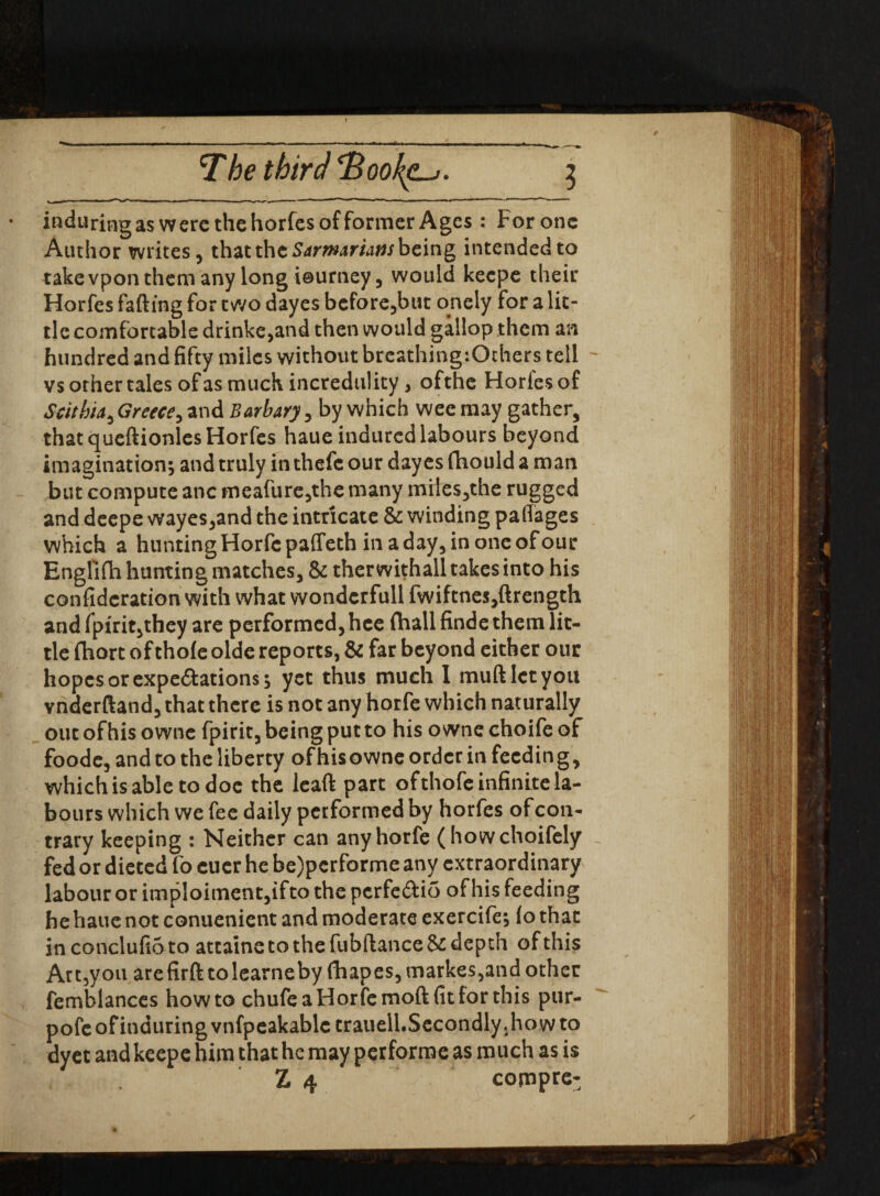 / The third oo^clj . 5 induringas were the horfes of former Ages : For one Author writes, that the Sarmarians being intended to take vpon them any long ieurney, would keepe their Horfes falling for two dayes before,but onely for a lit¬ tle comfortable drinke,and then would gallop them an hundred and fifty miles without breathing:Others tell - vs other tales of as much incredulity, ofthe Horfes of Scithia, Greece, and Barbary, by which wee may gather, that queftionles Horfes haue induced labours beyond imagination; and truly in thefc our dayes fhould a man but compute anc meafure,the many miles ,t he rugged and deepe wayes,and the intricate & winding paffages which a hunting Horfe paffeth in a day, in one of our Englifh hunting matches, & therwithall takes into his confidcration with what wondcrfull fwiftnes,ftrength and fpfrit,they are performed, hee (hall finde them lit¬ tle fhort of thole olde reports, & far beyond either our hopes or expe&ations; yet thus much I muftlctyou vnderftand, that there is not any horfe which naturally out ofhis ownc fpirit, being put to his owne choife of foode, and to the liberty ofhis owne order in feedin g, which is able to doe the lead part ofthofe infinite la¬ bours which we fee daily performed by horfes ofcon- trary keeping : Neither can any horfe (howchoifely fed or dieted fo euer he be)performe any extraordinary labour or imploiment,ifto thepcrfe&io ofhis feeding hehaue not conuenient and moderate exercife; lo that in conclufi5to attaine to the fubftance& depth of this Art,you arefirft to learneby fhapes,markes,and other femblances howto chufe a Horfe moftfit for this pur- pofeofinduringvnfpeakablc trauell.Secondly .howto dyet and keepe him that he may performe as much as is Z 4 compre-