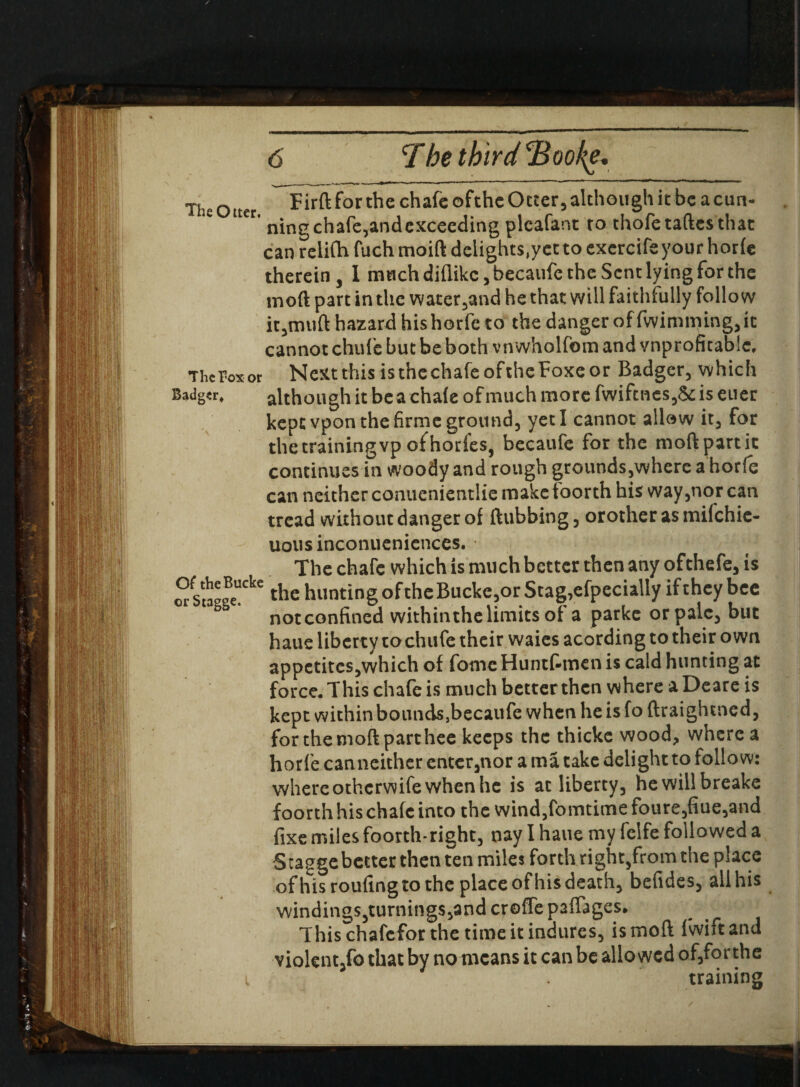 The Otter, The Fox or Badger* 0( theBucke or Stagge. Firft for the chafe ofthe Octer, although it be a cun¬ ning chafe,andexcecding plcafant to thofe taftes that can reiifh fuch moift delights,yet to excrcife your horfe therein, I much diflike, becaufc the Sent lying for the mod part in the water,and he that will faithfully follow it,muft hazard his horfe to the danger of fwimming, it cannot chufe but be both vnwholfom and vnprofkablc. Next this is the chafe of the Foxe or Badger, which although it be a chafe of much more fwiftnes,&; is euer keptvponthefirmeground, yeti cannot allow it, for the training vp of horfes, becaufe for the moftpartic continues in woody and rough grounds,where a horfe can neither conuenientlie make toorth his way,nor can tread without danger of ftubbing, orother as milchie- uous inconueniences. The chafe which is much better then any ofthefe, is the hunting oftheBucke,or Stag,efpecially if they bee notconfined withinthelimits of a parke or pale, but haue liberty tochufe their waies acording to their own appctites,which of fome Huntf-men is cald hunting at force* This chafe is much better then where a Deare is kept within bounds}becaufe when he is fo ftraightned, for the moft part hee keeps the thicke wood, where a horfe canneither enter,nor a ma take delight to follow: where otherwife when he is at liberty, hewillbreake foorth his chafe into the wind,fomtime foure,fiue,and fixe miles foorth-right, nay I haue my felfe followed a Staggebetter then ten miles forth right,from the place ofhis routing to the place of his death, befides, all his windings,turnings,and crofle paffages. This chafcfor the time it indures, is moft fwiftand violent,fo that by no means it can be allowed of,forthe training