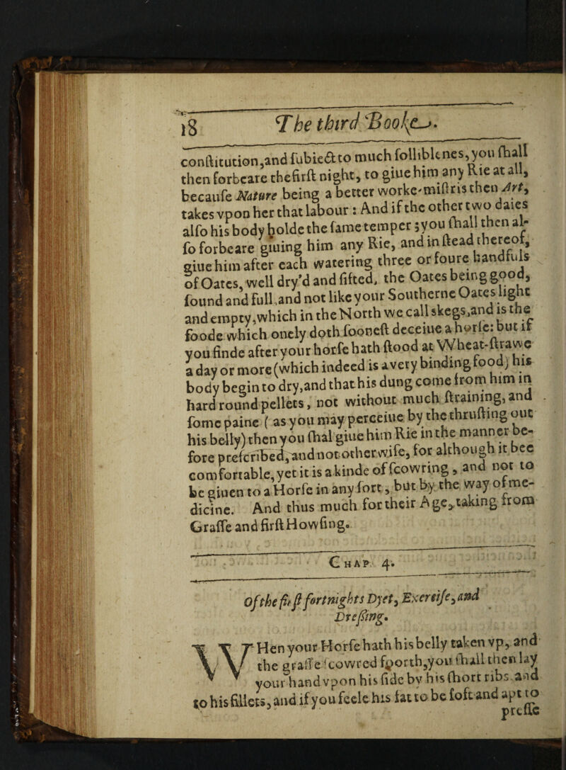 — -—— ~ ■- — — - ■—1 coniftitution^and fubie&to muchfollibknes,.you (hall then forbcare thefirft night, to giuehim any Rie at a 1, becaufe Nature being a better worke-mifins then\Jrt> takes vpon her that labour: And if the other monies alfo his body ^olde the fame temper ;you (hall then al- fo forbeare (.firing him any K«, and in Head .hanx* nine him af.tr each watering three or fonre handfuls of Oates, well dry’d and lifted, the Oates beinggoo , found and full,and not like your Southerne Oates light and empty,which in the N orth we call skegs.and is he foode which onely doth (ooneftdcceiueahe.rle.but if you finde after your horfe bath ftood at Wheat-ftvawe a day or more (which indeed is avery binding food] his body begin to dry,and thathis dung come from him in hard round pellets, not without much ftraimng, and fomc paine ( asyoumay perceiue by-thcthruftingoue his belly) then you (hal giue him Rie in the manner be¬ fore preferred, and not other wife, for althou g 1 comfortable,yet it is akinde of fcowring, and not to be giuen to a Horfe in any fort, but by the way ofme- dicine. And thus much for their A ge*taking from Grafle and firftHowfing. C HAP 4. Of the fit ft fortnights Dyet, Exeretje^nd Drifting. Hen your Horfe hath his belly taken vp, and the graft e fcowred fpotth,you (hall then lay your handvpon his fide by hisfhort ribs,and to his fillets, and if you feele his fat to be foft and apt to