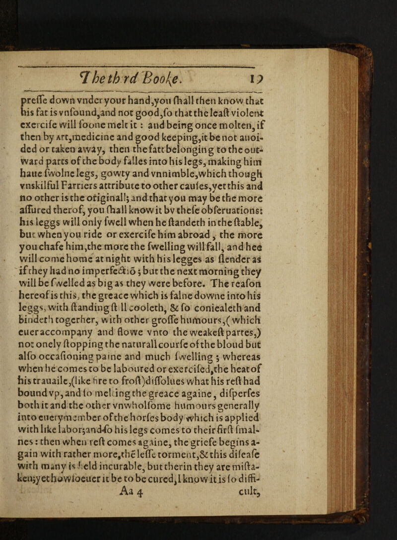 *7 he th rd Boo{e. I ? prefte down vndcr your hand,you fhall then know that his fat isvnfound,and not good,fo that the lead violent cxercife will foone melt it: and being once molten, if then by Art,mcdicine and good keeping,it be not anoi- ded or taken away, then the fatt belongin g to the out¬ ward parts of the body fallcs into his legs, making him haue fwolne legs, gowty and vnnimble,which though vnskilful Farriers attribute to other caules,yetthis and no other is the original!; and that you may be the more a(Tured therof, you (hall know it bv thefe obferuations: his leggs will only fwell when he ftandeth in the (table, bite when you ride or exercife him abroad, the more you chafe him,the more the fwelling will fall, and hee will comehomc at night withhislegges as (lender as if chey had no imperfe£io; but the next morning they will be (welled as big as they were before. The reafon hereof is this, the grcace which is falne downe into his leggs, with (landing fill vooleth, &fo coniealeth and binder htogcrher, with other grofle humours,(which eueraccompany and flowe vnto theweakeftpartes,) no: onely (lopping the naturallcourfe of the bloud but alfo occafioning paine and much (welling ; whereas when lie comes to be laboured or exerci(ed,the heat of his trauaile,(iike hre to froft)di{Tolues what his reft had bound vp, and (o mel ingthegreace againe, difperfcs both it and the other vnwholfome humours generally into cuerymember of the horfes body which is applied with like labor^and-fo his legs comes to their firft final- nes: then when reft comes againe, the griefe begins a- gain with rather more,the lefle torment,& this difeafe wirh many is held incurable, but therin they are mifta- keujyethowloeuer it be to be cured,! kno wit is fo diffi- Aa 4 cult,'