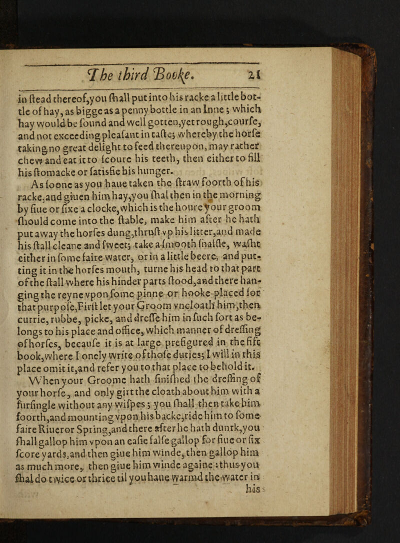 ‘The third Tdotke. zl in fte3d thereof,you ftnll put into his racke a little bot- tie of hay, as bigge as a penny bottle in an Inne; which hay would be f ound and well gotten,yetrough,courfe, and not exceeding pleafant in taft e; whereby the horfe takin gno great delight to feed thereupon, may rather chev? and eat it to icoure his teeth, then either to fill his ftomackc or latisficbis hunger. Aslooncasyou haue taken the ftrawfoorthofhis racke.and giuen him hay,you fhal then in the morning by fiue or fixe a clocke,which is the houre your groom fliould come into the ftable, make him after he hath put away thehorfes dung,thruA vp his litter,and made his ftallcleane and fweetj take afmootn (baffle* wafht either in fomefaire water, orinalittlebeere, and put¬ ting it in thehorfes mouth, turne his head to that part of the flail where his hinder parts ftood,and there han¬ ging the reyne vpon fome pinne orbooke placed lor that purpofe,Firit let your Groom vncloath him,then cutrie, rubbe, pickc, and dreffc him in fuch fort as be¬ longs to his place and office, which manner of dreffing ofhorfes, becatife it is at large prefigured in the fife book,where I onely write ofthole duties; I will in this place omit it,and refer you to that place to behold it. When your Groomc hath finifhed the dreffing of yourhorfe, and only girt the cloath about him with a furfingle without any wifpes; you fhall then take him footth,and mounting vpon hisbacke,udehim to fome faireRiucror Spring,and there after he hath dunrk,you fhall gallop him vpon an eafie falfe gallop for fiue or fix fcore yard3,and then giue him winde, tlien gallop him as much more,, then giue him winde againe :thus yon fhaido twice or thriee til you haue warmdthewatcrm