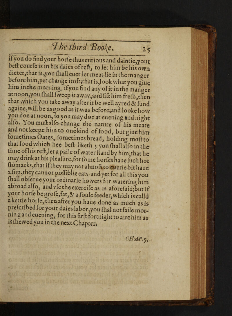 I ifyoudo find your horfc thus curious and daintie,your osft courfe is in his daies of reft, to lee him be his own dieter^that is^yotrfhaileuer let meat lie in the manner before him5yet change itoft;thatis5look what yon giue him in the morning, ifyou find any ofit in the manger atnoon,you fhall fweep it away5and fi ft him frefh,then that which you take away aiter it be well ayred St fiind againe3willbe as good as it was beforehand looke how you doe at noon, fo you may doe at eueningtnd night alfo. You muftalfo change the nature of his meate and notkeepe him to onekind of food, butgiuehim fometimes Gates, Joraetimesbreadj holding moftto that food which hee beft liketh ; youfhalhlfointhe time of his reft,!et a paile of water ftand by hinyhat he may drink at his pleafure,for fome horfes haue fuch hot ftomaeksjthat if they may not akiofito euerie bit haue afupjthcy cannot poffiblie ear, andyet for all this you fhall obferue your ordinarie bowers for watering him abroad alfo, and vfe theexercifc as is aforefaid;butif your horie be grofc,fat,& a foule feeder,which is calk a kettiehorfe, then after you haue done as much as is Prescribed for your daies labor5you (hal not faile mor- mn g and euening, for this firft fortnight to aire him as as mewed you in the next Chapter. CHAPfy