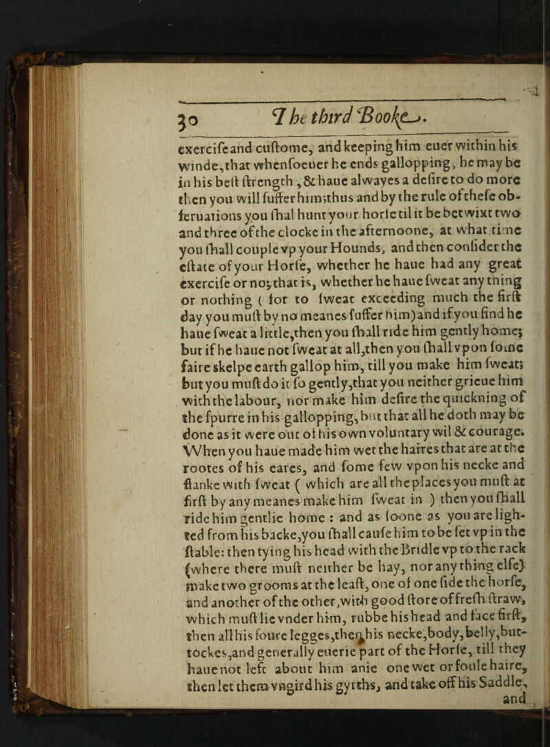 ' ! 3° 7 he third d ook^. exercifeand cuftome, and keeping him euer within his winde,tbat whenfoeuer he ends gallopping, he may be in his bed ftrength ,&hauc alwayes a defire to do more then you will fuffer him;thus and by the rule of thefe ob- feruanons you thal hunt your horle til it be betwixt two and three of the clocke in the afternoone, at what time you fhall couple vp your Hounds, and then conhder the eftate of your Horle, whether he haue had any great exercife or no;that is, whether he haue fweat any tning or nothing ( for to lweat exceeding much the firft day you mull by no meanes fuffer him)and if you find he haue fweat a little,then you (ball ride him gently home; but if he haue not fweat at all,then you thall vpon lome faire skelpe earth gallop him, till you make him fweat; butyou muftdoit fo gently,that you neither grieue him withthelabour, normake him defirethequickning of the fpurre in his gallopping, but that all he doth may be done as it were out of his own voluntary wil & courage. When you haue made him wet the harresthat are at the rootes of his cares, and fome few vpon his necke and flankewith fweat ( which are all theplacesyou mult at firft by any meanes make him fweat in ) then you fhall ride him gentlie home : and as loone as you are ligh¬ ted from his backe,you fhall caufe him to be fet vp in the ftable: then tying his head with the Bridle vp to the rack |wbere there mull neither be hay, nor any thing elfe) make two grooms at the lead, one of one fide the horfe5 and another of the other .with good (tore of frefh draw, which muft lie vnder him, rubbehishead and face firft, then aIlhisfoiKeIegges,theahis necke,body,belly,but- tockes,and generally eucrie part of the Horle, till they hauenotlefc about him anie onewet orfoulehaire, then let them vngird his gyrths., and take off his Saddle,