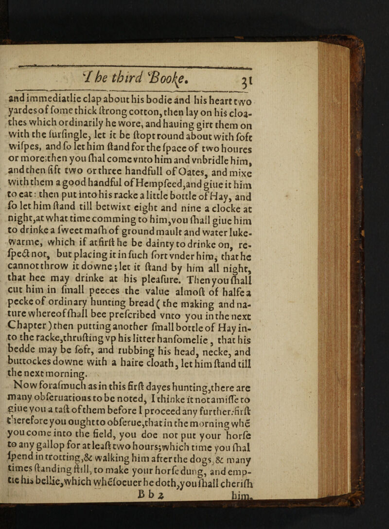 ‘/ ^ third Bookie. n and immediatlic clap about his bodie and his heart two yardcsof fome thick flrong cotton, then lay on his cloa- thes which ordinarily he wore, and hauing girt them on with the furfingle, let it be ftopt round about with foft wifpes, and fo let him (land for the (pace of twohoures or more.then you fhal come vnto him and vnbridle him, and then fift two orthree handfull of Oates, andmixc with them a good handful of Hcmpfeed,and giue it him to cat: then put into his racke a little bottle of Hay, and fo let him (land till betwixt eight and nine a clocke at night,at what time comming to him,you fhall giue him to drinke a fweet ma(h of ground mauk and water luke- warme, which if atfirllhe be dainty to drinke on, re- fpednor, but placing it in fuch fort vnder him, that he cannot throw itdowne;let it (land by him all night, thathee may drinke at his pleafure. Then you (hall cut him in fmall peeces the value almoft of halfea peckeof ordinary hunting bread (the making and na¬ ture whereof fhall bee preferibed vnto you in the next Chapter) then putting another fmall bottle of Hay in¬ to the racke,thrufling vp his litter hanfomelie, that his bedde may be fbfr, and rubbing his head, necke, and buttockesdowne with a haire doath, let him Hand till the next morning. \ Now forafmuch as in this firft dayes hunting,there are many obferuatioBS to be noted, I thinke it notamifTe to giue you a tail of them before I proceed any further/firfl £ terefore you ought to obferue,that in the morning whe you come into the field, you doe not put your horfe to any gallop for at lead two hoursjwhich time you fhal fpend in trotting,& walking him afterthe dogs 8c many times (landing ftill, to make your horfe dung, andemp- tie his bellic,which whefoeucrhedoth,youlhall cherifh Bbj hi