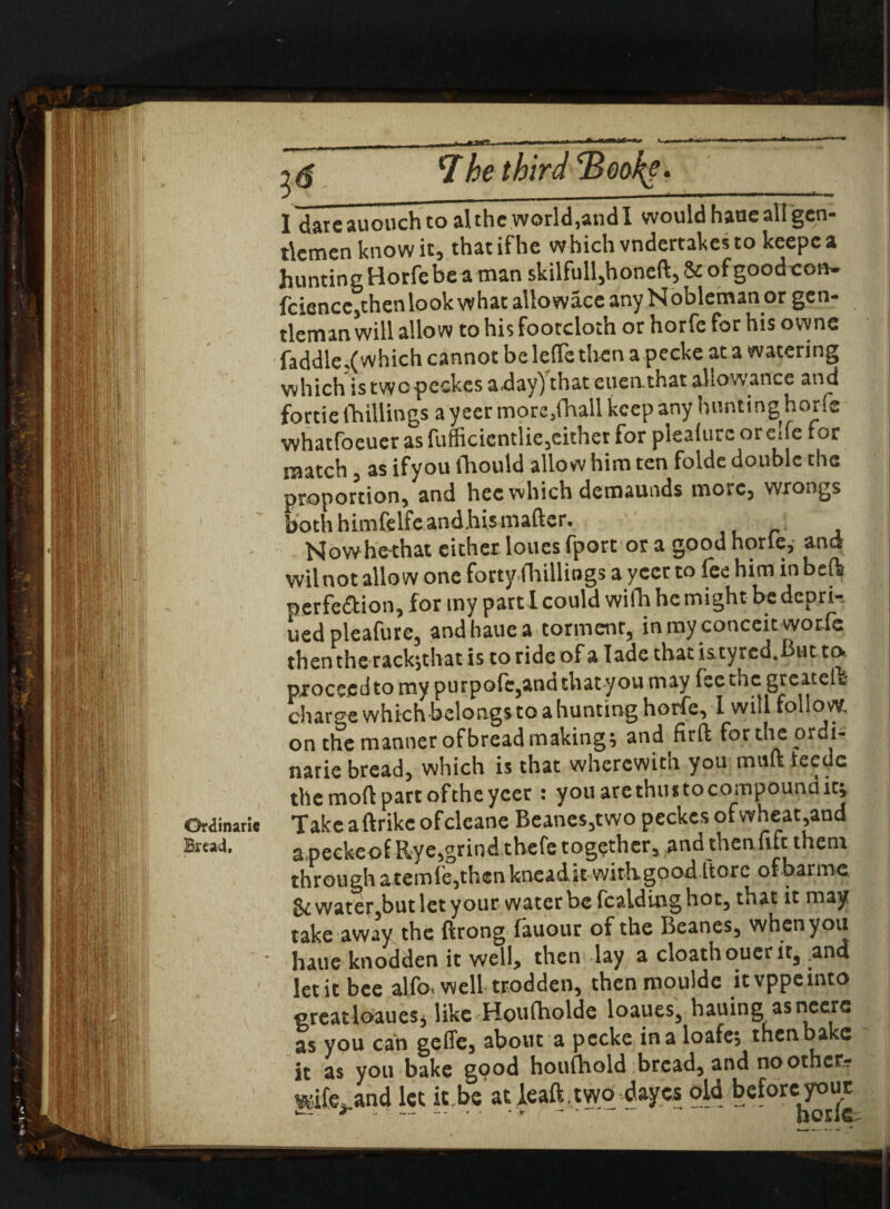 Ordinaric Bread, 2 $ 7be third 2?oak*. 1 daieauouchtoalthe world,andl would haoe all gen¬ tlemen know it, that ifhe which vndertakes to keepc a huntingHorfebeaman skilfull,honeft,&ofgoodt:otv. fcience,then look what aliowace any Nobleman or gen¬ tleman will allow to his footcloth or horfe for his owne fa ddle.( which cannot belelTethen a pecke at a watering which is twopeckes aday)’that enenthat allowance and fortie(hillings a yeer more,fhall keep any huntinghorfe whatfoeuer as fufficicntlic,eithet for plealurc oreife tor match, as ifyou lhould allow him ten folde double the proportion, and hec which demaunds more, wrongs both himfelfc andhistnafter. Nowhethat cither loues fport or a good horie, and wil not allow one forty (hillings a yeet to fee him in beft perfe&ion, for my part I could wifh he might be depri-. ued pleafure, and haue a torment, in my conceit worfc then the rack-,that is to ride of a lade that is.tyred.Bnt to. procccdto my purpofc,and that you may fee the greatelb charge which belongs to a hunting horfe, 1 will follow. on the manner ofbread making; and firft fortheordi- narie bread, which is that wherewith you mtift ieedc the mod part ofthe yeer : you are thus to compound it; Takcaftrikc ofeleane Beanes,two peckes ofwheat,and a peckeof Rye,grind thefe together, and then fife them through atcmfe,thcnkncadk with goad ftorc ofbarme. & watet,but let your water be fcaiding hot, that it may take away the ftrong fauour of the Beanes, when you haue knodden it well, then lay a cloathouer it3 ^ana let it bee alfo, well trodden, then moulde itvppeinto greatloaues, like Houfholde loaues, hauing as ncers as you can geffe, about a pecke in a loafe, then bake it as you bake good houfhold breads and no other- wife* and let it.be'at leaft . two dayes old before your