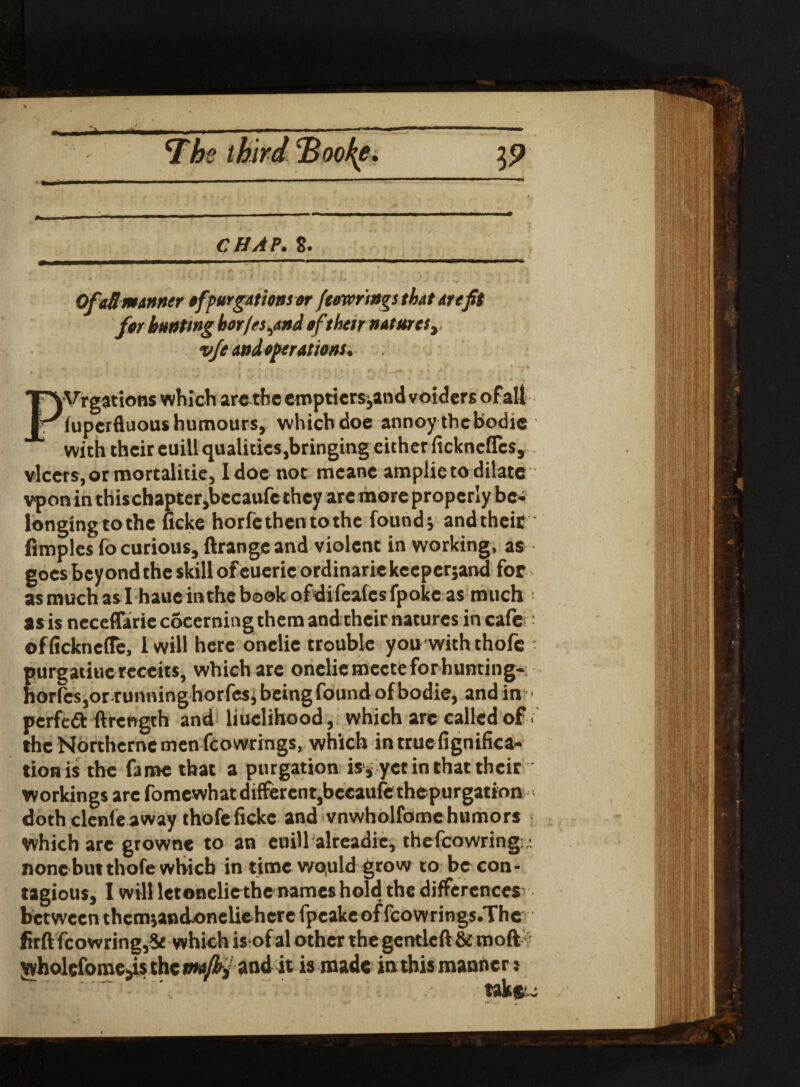 CHAP. S. OfaR manner of purgations or feewrsngs that are fit for hunting bor/es,and of their natures, vfe and operations. legations which are the emptiers,and voidersofall fuperfluous humours, which doe annoy thcbodie with their cuill qualities,bringing either fickneflcs, vlcers, or mortalitie, I doe not meane ampiieto dilate vpon in thischapter,becaufe they arc more properly be¬ longing to the fieke horfethentothe found; and their fimplcs fo curious, ftrange and violent in working, as goes beyond the skill of euerie ordinarie kceper;and for as much as I haue in the book ofdifeafcsfpokc as much as is neceflariecocerningthem and their natures in cafe officknefTe, 1 will here onelie trouble you withthofe purgatiuc receits, which are onelie mecte forhunting- horfcsjor runninghorfesjbeingfoundofbodie, and in pcrfeft ftrcngth and liuclihood, which are called of theNorthcrnemenfcowrings, which intruefignifica- tionis the fame that a purgation is , yet in that their workings are fomewhat different,beeaufefthepurgation doth clenle away thofeficke and vnwholfome humors which are growne to an cuill alreadie, thefcowring ; nonebutthofe which in time wo,uld grow to be con¬ tagious, I will let onelie the names hold the differences^ between thcm;and.oneliehcre fpeake of fcowrings.The firft fcowring,8t which is of al other the gcntleft &moft yvholefomejis the maffif and it is made in this manners take.