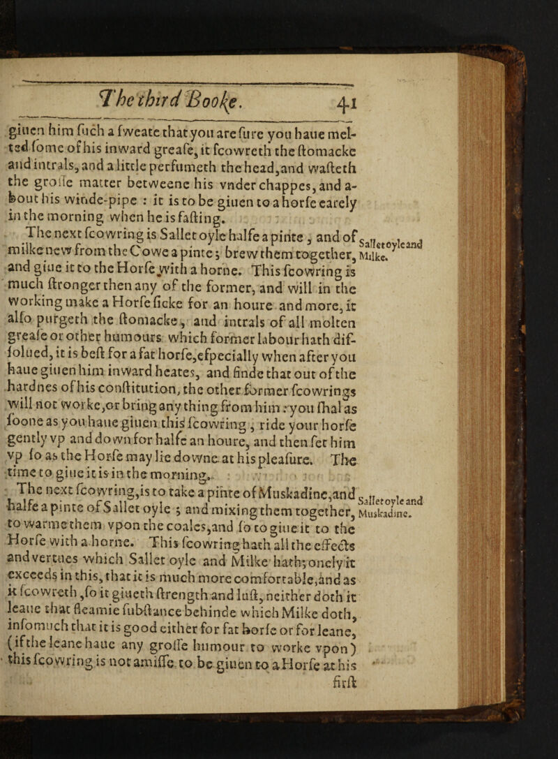 giuen him Rich a fweate that you are (lire you haue mel¬ ted dome of his inward greafe, it fcowreth the ftomacke and intrals* and a little perfumeth the headland wafteth the groife matter betweene his vnder chappes,and a- feouchis winde-pipe : it istobe giuen to a horfe earely in the morning when he is fading. The next fcowring is Sallet oyle halfe a pinte y andofs „ , . milke new from the Co we a pinte $ brew them together, Miikl ^ **** and giue it to the Horfe yvith a home. This fcowring is much ftronger then any of the former, and will in the woiking make a Horfe ficke for an houre and more, it alfo purgeth the ftomacke, and intrals of all molten greaf e or other humours which former labour hath dif- folued, it is beft for a fat horfe,efpecially when after you haue giuen him inward hcates, and finde that out of the hard nes of his conftitution, the other former fcowrings will not woi ke,or bring any thing from him; you fhalas foone as you haue giuen this; fcowring , ride your horfe gently vp and down for halfc an houre, and then fet him vp fo as the Horfe may lie downs. at his pleafure. The time to giue itis in the mormon. The next fco wring,is to take a pinte of Muskadinc,and ^ , -halfe a pinte of Sallet oyle ; and mixing them together, Muskadme/ to warmethem vponthecoa!cs,and fo togiuekfo the Horfe with a home. This fcowring hath all the elfccfs and vertiles which Sallet oyle and Milke hathyonelyit exceeds in this, that it is much moreconifortable,and as k fcowreth ,fo it giueth ftrength andluft, neither doth it leauc that fkarnie fubftance behinde which Milke doth, infomuch that it is good either for fat horfe or for leane, (if the leans haue any grofFe humour to worke vpon) * thisIcowung is notamiffe to be giuentoaHorfeathis fir ft