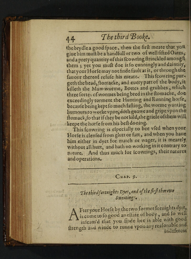 thebrydlea good fpace, then the firft meate that yoti giuehim mud be ahandfullor two of well fifteo Oates, and a prety quantity of this fco wring drinckled amongd them 5 yet you muft doe itfo cunningly and daintily, thatyour Horie may not finde fault at it, or through the fauour thereof refufe his meate. 1 hisfcowring pur- getluhehead3domacke, and euery partof the body,it killeth the Maw-worme, Bottes and grubbes, which three fortes of wormes being bred in the domacke, doc exceedingly torment the Hunting and Running horfe, becaufe beingkept fo much fading, the wormc wanting humours to worke vpon,doth gnawe and gripe vpon the ftomack,fo that if they be not kild,the grieteofthem will keepethe horle from his bed dooing. This fcowring is elpecially to bee vfed when your Horfe is denied from glutt or fatt, and when you haue him either in dyet for match or wager, it is mearely without all hurt, and hath no working in it contrary to nature. And thus much for icowrings, their natures and operations* Chap, 9* The third fortnights Vyet^nnd ofthe firjitkoroxvt Sweating* Fter your Horfe by the two former foraigbts dyet, is come to fo good aneftate of body , and fo well mfearn’d that you finde bee is able with good, ftccngth au<i winde to runne vpon any reafonabiean