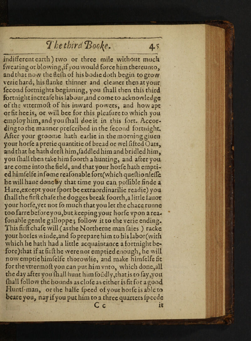 indifferent earth) two or three mile without much fweating or blowing,if you would force him,thereunto, andthac no w theflefh of his bodie doth begin to grow veriehard, hisflanke thinner and cleaner then at your fecond fortnights beginning, you fhall then this third fortnight increafe hi$labour?and come to acknowledge of the vctermoft of his inward powers, and how ape erfitheeis, or will bee for this pleafure to which you employ him,and you fhall doe it in this fort. Accor- dingto the manner peeferibed in the fecond fortnight. After your gtoome hath earhc in the morning giuen your horfe a pretie quantitie of bread or wel fifted Oats, and that he hath dreft him,faddled him and bridled him, you fnall then take him foorth a hunting, and after you are come into the field, and that your horfe hath empti¬ ed himfelfe in fame reafonablefortfwhich queftionlefle he will haue done by that time yoii can poflible finde a Hare,except your fport be extraordinarilie readie) you fhall the firft chafe the dogges break foorth,a little fauot your horfe,yet not fo much that you let the chace runne toofarrebeibreyou,butkeepingyour horfe vpon area- fonable gentle galloppc; follow it to the verie ending. This firft chafe will(astheNortherne manfaies) rackc your horfes winde,and fo prepare him to his labor(with which he hath had a little acquaintance afortnightbe- fore)chat if at firft he were not emptied enough, he will now emptichimfelfe thorowlie, and make himfelfe fit forthevtrermoftyou can put him vnto, which done,all the day after you fhall hunt him loudly, that is to fay,you fhall follow the hounds as clofe as either is fit for a good Huntsman, or the halfe fpeed of your horfe is able to beare you, nay if you put him to a three quarters ipeede C c it