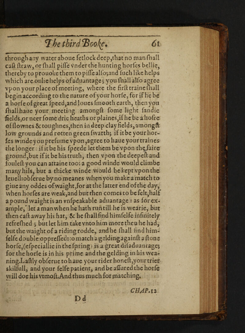 through any water aboue fetlock deep,that no manfnall caft ftraw, or fhall piffe vnder the hunting horfes bellie, thereby to prouoke them to piffe alfo^and fuch like helps which are onlie helps ofaduantage$ you fnallalfo agree vpon your place ofmeeting, where the firft crainefliall begin according to the nature ofyour horfe, for if he be a horfe of great fpecd,andloncs fmooth earth, then you fhall hatie your meeting amongft fome light fsndie fields.or neer fome dric heaths or plaines,if he be a hofre offlownes & toughnes,then in deep clay fields,amongft low grounds and rotten green fwarthj ifitbc your hor¬ fes winde you prefume vpon ,agrce to haue your traines the longer; if it be his fpeede let them be vpon thqfaire ground,but if it be his truth, then vpon thedeepefland fouleft you can attaine too; a good winde would ciimbe many hi Is, but a thicke winde would be kept vpon the lenelhobferue by no meanes when you make a match to giucany oddes ofwaight/or at the latter end of the day, when horfes are weak,and but then comes to be felt,half a pound waightisan vnfpeakable aduantage : as forex- ample, let a man when he hath run till he is wearie, but then caft away his hat, & he fhall find himfelfe infinitely refrefhed ^ but let him takevnto him more then he had, butthewaightofaridingrodde, and he fhall find him- felfc double opprcffed:;omatcha geldingagainftaftone horfe5(efpeciallie in the fpring) is a great diladuanrage; for the horfe is in his prime and the gelding in his wea- ning.Laftly obferuetohaue your rider honeft, your trier skilful!, and your felfe patient, and be affured the horfe will doe his vtmoft.And thus much for patching, CHAP* iz Dd