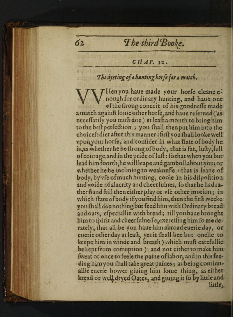 6z 1be third^BooJ^e. CHAP. 12. The dyetlng of shunting horfe for a match. WHen you haue made your horfe cleanee- nough for ordinary hunting, and haue out ©fthelirong conceit of his goodneffe made a match againft feme other horfe^and hauc referued ( as neceflarily you muft doe) atleaftamonrh tobringhiin tothebeftperfe&ion * you fhall then put him into the choiceft diet after this manner : firft you fhall looke well vpot\your horfe, and confider in what ftate of body he is,as whether he be ftrong of body, that is fat, lufty,full ofcourage,and in the pride of luft: fo that when you but* lead him foorthjhe willleape and gamboll about you; or whether he be inclining to weakneffe : that is leane of body, by vfe of much hunting, coole in hisdifpofition andvoide of alacrity and cheer fulnes, fo that he had ra¬ ther ftandftill then either play or vfe other motion, in which ftate of body if you find him, then the firft weeke you fhall doe nothingbut feed him with Ordinary bread andoats, efpeciallie with bread; till youhaue brought him to fpirit aaidcheerfulne(fe,exerciiinghim fo mode¬ rately, that all be you hauehimabroadeucrieday, or euerie other day atleaft, yetit fhall bee but onelie to keepe him in winde and breath ) which muft carefullie bekeptfrom corruption ) and not either to make him fweat or once to feele the paine oflabor, and in this fee¬ ding him you fhall take great paincs; as being continu- allieeuerjc hower giuiog him fome thing, as either bread or wd|dryed Gates, and giumg it fo by little and« little.