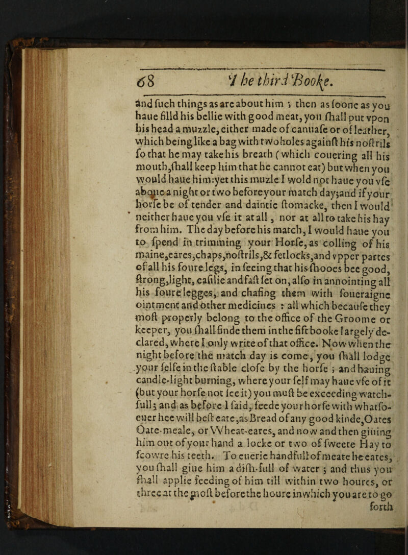 and fuch things as arc about him » then asfooncasvou haue filld his bcllie with good meat, you fhall put vpon his head a muzzle, either made ofeanuafe or of leather, which beinglike a bag with rw-oholes againft his noftnl* fo that he may take his breath (which couering all his mouth,(hall keep him that he cannot eat) but when you would haue hirmyet this muzlel wold not haue you vfe abeyte a night or two beforeyour match dayjand if your horfe be of tender and daintic ftomacke, then I would neither haue you vfe it at all, nor at all to take his hay from him. The day before his match, I would haue you to fpend in trimming your HorXc, as colling of his maine,eares,chaps,noftrils,& fetlocks,and vpper partes of all his foure legs, in feeing that hisfhooes bee good, ftrong,light,eafilieandfaft(et on,alfo inannointingall his foure Icgges, and chafing them with foueraigne ointment and other medicines r all which because they moil properly belong to the office of theGroome or keeper, you(hallfindetheminthcfiftbookelargelyde¬ clared, where I only write of that office. Now when the night before the match day is come , you fhall lodge your felfe in the liable clofe by the horfe ; andbauing candle-light burning, where your fclf may haue vfe of it (but your horfe not Ice it) you mu ft be exceeding watch- full 5 and as before 1 laid, feede your horfe with whatfo- euer hee will beft eate ,as Bread of any good kinde,Oates Oatemeale, or VVheat-eares,and now and then gitiing him oik of your hand a locke or two offweete Hay to fcowre his teeth. Tocueric handfuUofmeatehe eates, you fhall giue him a diftvfull of water ; and thus you fhall applic feeding of him till within two houres, or three at the|noft before the houre inwhich you are to go . ; ” forth