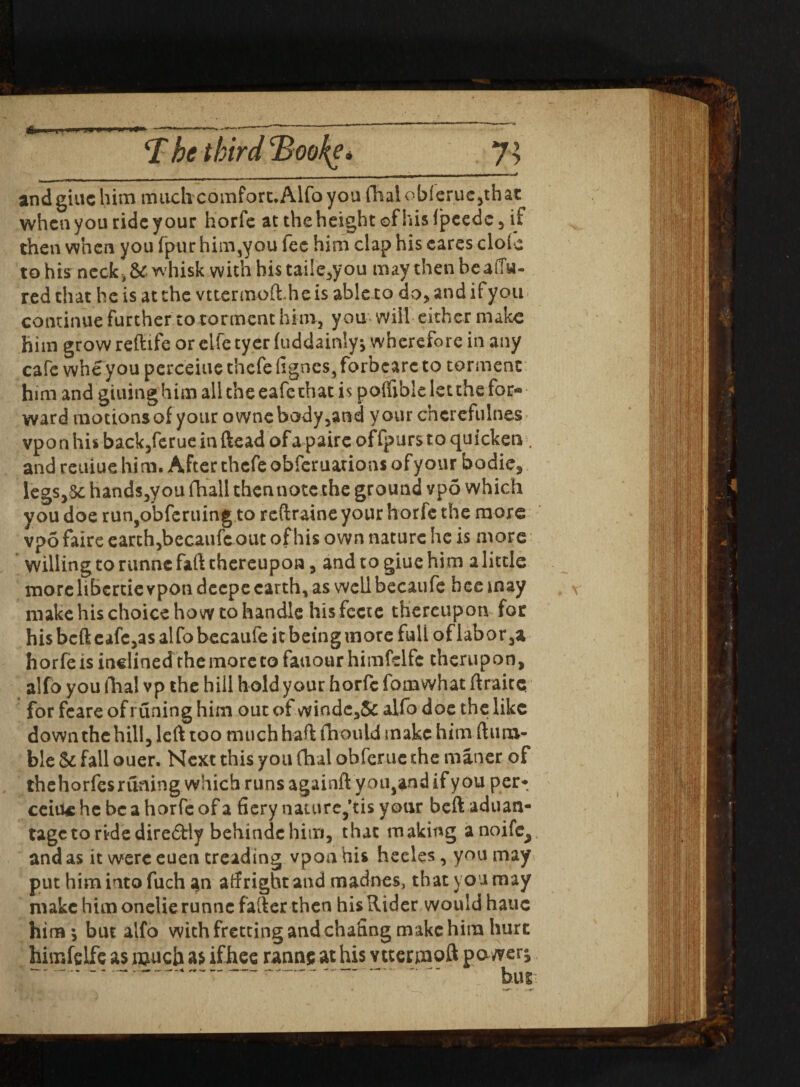 andgiuchim much comfort.Alfo you fhalobferue3that when you ride your horfe at the height of his fpeede5 if then when you fpur him,you fee him clap his eares cloic to his neck* & whisk with his tai!e3you may then be affu- red that he is at the vttermofhheis able to do, and if you continue further to torment him, you will either make him grow reftife or cife tyer fuddainly* wherefore in any cafe whe you pcrceiue thefe fignes, forbearc to torment him and giuinghim all the eafe that is poffibleletthefor* ward motions of your ownebody,and your chcrefulnes vponhis back3ferueinftead ofapaire offpursto quicken . and reuiue him. After thefe obferuarionsofyour bodie3 legs,3c hands3you fhall thennote the ground vpo which you doe runjobferuing to reftraine your horfe the more vpo faire earth,becaufc out of his own nature he is more willing to runnefaft thereupon 9 andtogiuehim a little morehbertie vpon deepe earth, as well becaufe hee may make his choice how to handle his fecte thereupon for his beft eafc,as alfo becaufe it being more full of labor,* horfe is inclined the more to fanourhimfclfc therupon, alfo you dial vp the hill hold your horfe fomwhat ftraitq for feare of tuning him out of windc,& alfo doe the like down the hill, left too much haft fhould make him (tuna¬ ble & fall ouer. Next this you Oral obferue the maner of thehorfesruning which runs againft yoi^and if you per- ceiiiehe be a horfe of a fiery nature,’ris your beft aduan- tagctori'dedirecSHy behindchim, that making anoife^ and as it were euen treading vpon his heeles, you may put him into fuch an affright and madnes, that you may nuke him onelie runne fafter then his Rider would hauc him; but alfo with fretting and chafing make him hurt himfelfe as much as ifhee ranne at his yttermoft po wers