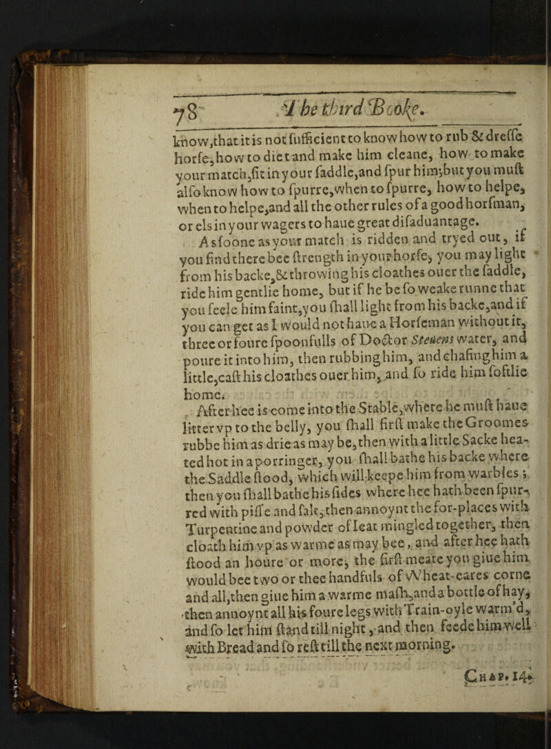 know,that it is not fiifficientto know how to rub & dreffe horfe,how to diet and make him cteane, how to make your match,fit in your laddie,and fpur himjbutyou muft alfoknow howto fpurre,when tofpurre, howto helpe, when to hclpe,and all the other rules of a good horfman,- or els in your wagers to haue great difaduantage. Asfooneasyour match is ridden and tryedout, if you find there bee ftrength inyoimhorfe, you m ay light from his backed throwing his cioathes oner the faddle, ride him gentile home, but if he be fo weake runne that you feele him faint,you (hail light from his backc,andif you can get as I would not haue a Horfcman without it, three or foure fpoonfulls of Do&otSteaens water, and poureitintohim, then rubbinghim, andchafinghim little,caft his cioathes ouerhim,. and fo nde himfoftlie Afterhcc is come into the Stable,where he muft haue litter vp to the belly, you fhall firft make theGroomes rubbe him as drieas may heathen with a little Sacke hea*^ ted hot in a porringer, you fhall bathe his backe where the.Saddle ftood, which will keepe him from warbles; then you (hall bathe hisfidcs where hee hatnbecnfpurn red with piffc and fak, then annoynt the for-piaces with Turpentine and powder oileat mingled togetner, then cloath him vp as warnic as may bee, and after hce hath flood an houre or more, the firft meateyou giuehmi would bee two or thee handfuls of vVheat-eares cornc and all,then giue him a war me mafh,andaboctlGofhay, 'then annoynt ail his foure legs with l rain-oyle warm d* andfo let hiitJ (land till night 5 and then feede him well with Bread and fo reft till the nextmorning.