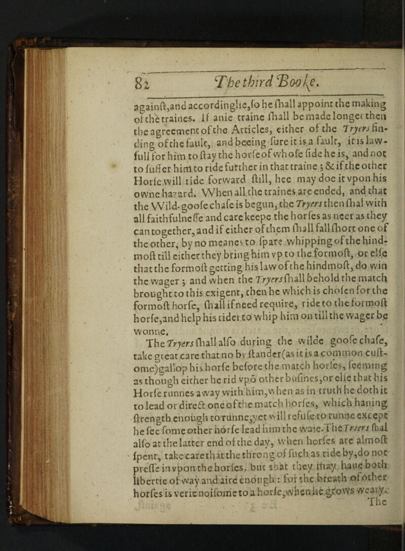 againft,and accordingly,fo he fhall appoint the making otthetraines. if anie traine (11311 be made longer then the agreement of the Articles, either of the Iryers fin¬ ding of the fault, andbeeing-fure it is a fault, itislaw- fu 1 i for him to ftay the horfeof whofe fide he is, and not to fuff er him to ride further in that traine; & if the othec Horiewill ride forward ftill, hee may doe itvpon his owne hazard. When all the traines are ended, and that the VVild-goofe chafe is begun, the 7Vjwthen dial with all faithfulneffe and care keepe the horfes as ncer as they can together, and if either of them fhall fall fliort one of the other, by nomcanes.to fpare whipping of the hind- moft till either they bring him vp to the formoft, or elfe that the formoft getting his law ofehehindmoft, do win the wager , and when the TVyw-ffhall oehold the match brought to this exigent, then he which is chofen for the formoft horfe, (hall if need require, ride to the formoft horfc,and help his rider to whip him on till the wager be wonne. The fryers fhall alfo during the wilde goofe chafe, take great care that no bv ftanderfas it is a copinion cuft- ome) gallop his horfe before the match horfes, (eeming as though either be rid vpo other ou{ines,or clic that his Horfe runnes away with him?w hen as in truth he doth it to lead or dire£t one of the match horfes, vvhicn haning ftrength enough to runne,yet vvill refufe to rirnne except he fee fome other horfe lead him the waie-ThtTrurs fhal alfo at the latter end of the day, when hories are aim oft lpent, take care that the throng of fuch as ride by,ao not preffe in vpon the hories* but that they may hauq both ! libertieof way and airc enough : tor the breath of other horfes is verienoiiometoa horfe,when he grows weary.