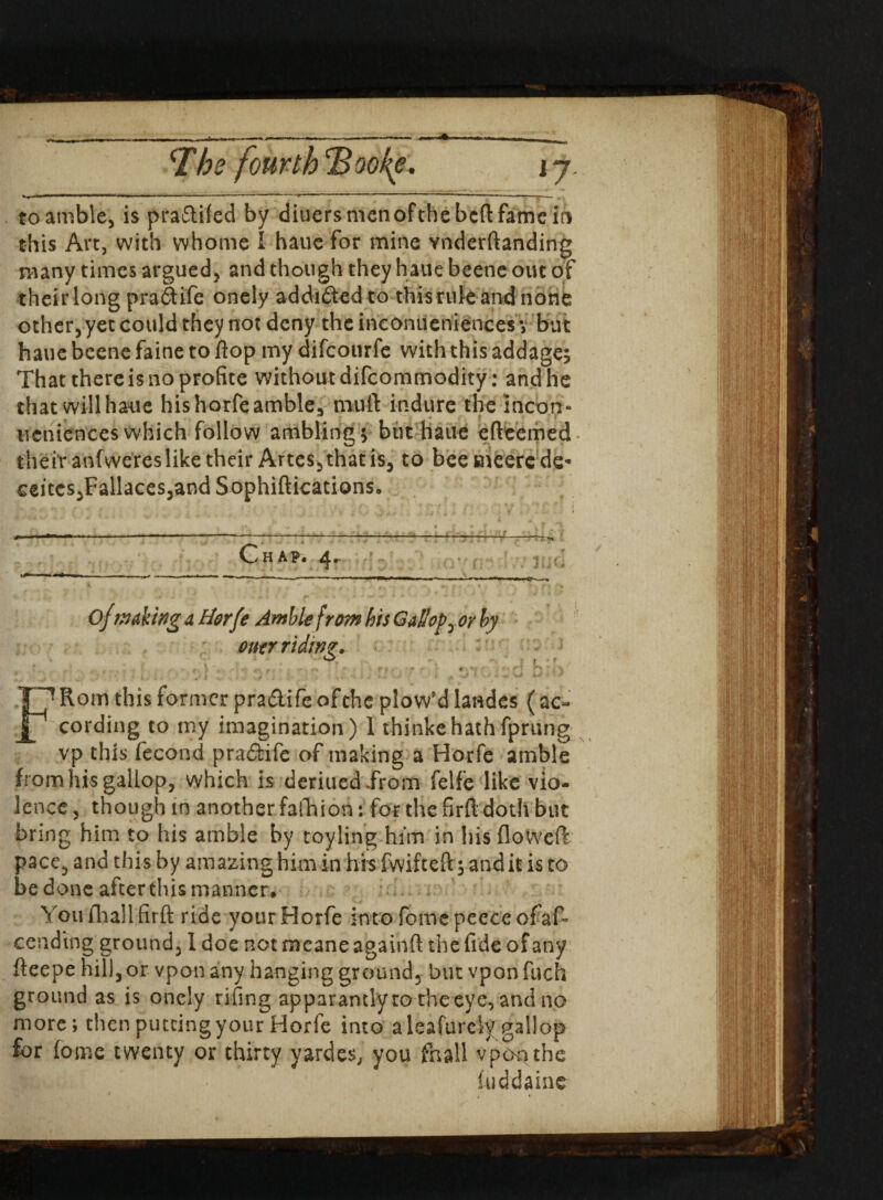 'The fourth cBoofe. j 7. to amble, is pra&ifed by diuers men of the bed fame in this Art, with whome I haue for mine vnderftanding many times argued, and though they haue beetle out of their long pradtife onely addicted to this rule and none other, yet could they not deny the ineomieniences y but haue beene faine to flop my difcourfe with this addage; That there is no profite without difcommodity: and he that will haue his horfe amble, mtfft in dure the inco.n- ueniences which follow ambling; but haue efteemed their anfweres like their Artes, that is, to beemeercde- ceitcs,Fallaces,and Sophiftications. Chap. 4^ 0/making a Horfe Amble from his Gallopy or by ouer riding. * ' * * * * I' •? ? * ,1 f- , ' j. ^ ' ’■ f J v -* .* • C’- V *' ■ 1 V h ‘ ,'J / FRom this former pra&ile ofthc plow'd landes (ac¬ cording to my imagination) 1 thinkehathfprung vp this fecond pradiife of making a H'orfe amble from his gallop, which is deriued .from felfe like vio¬ lence , though in another fafhion: for the fird doth but bring him to his amble by toyling him in his flowed: pace, and this by amazing him in his fwifteft; audit is to be done after this manner, Youfhallfirft ride yourHorfe intofomcpecceofaf- cending ground, I doe notmeaneagainft the fide of any fteepe hill, or vpon any hanging ground, but vpon fuch ground as is onely tiling apparantlyro t’ne eve, and no more; then putting your Horfe into a leafurcly gallop for lome twenty or thirty yardes, you fnall vpoqthe fuddaine