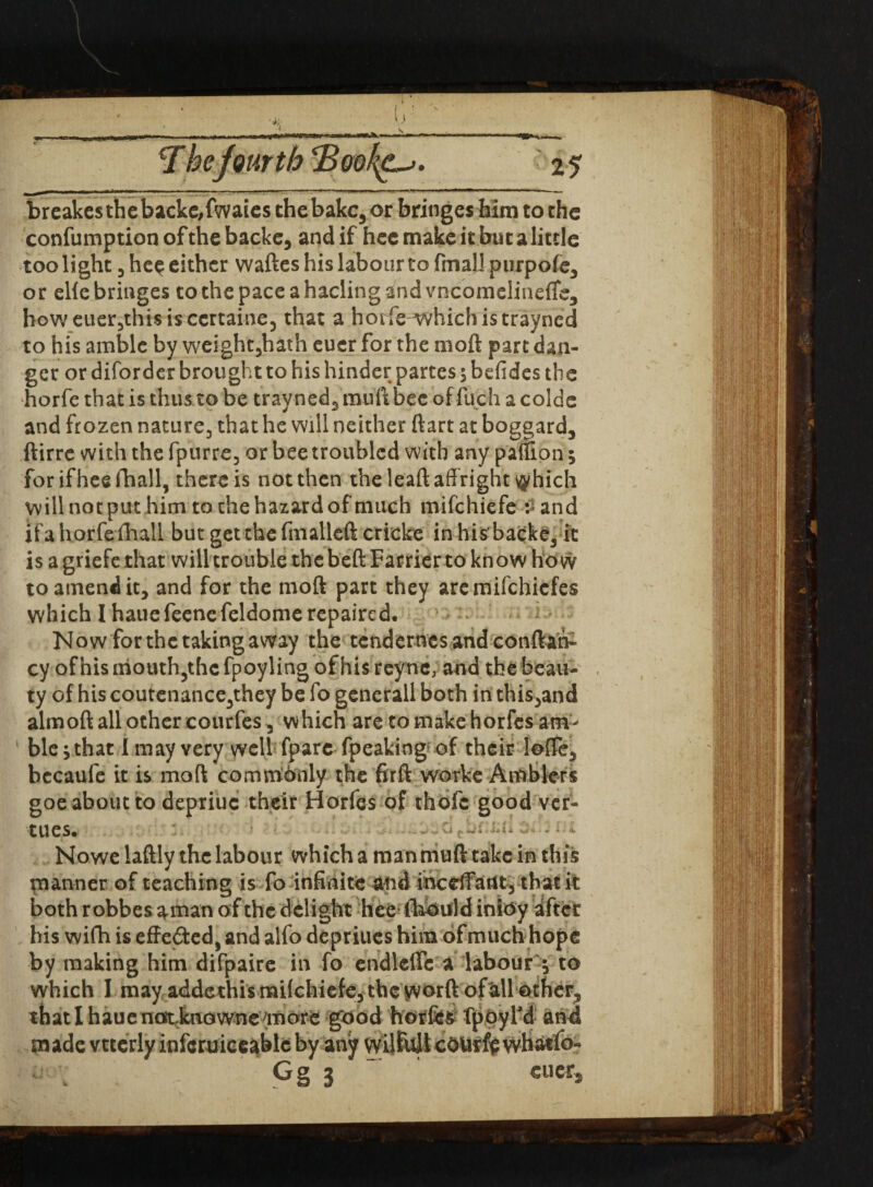 t - ... H.-I.—i—■ --  »' —■■ ■■ - —■■—■—*' T hefourth <Bool^. 2 5 brcakcsthebackc/fwaies the bake, or bringes him to the confumption of the backe, and if hee make it but a little too light 3 hee either waftes his labour to fmaUpurpofe3 or elie bringes to the pace a hading and vncomelineffe, howeuer5thi$iscertaine, that a horfewvhichistrayned to his amble by weight5hath euer for the moft part dan¬ ger or diforder brought to his hinder partes 5 befides the horfc that is thus to be trayned, muft bee offuch a colde and frozen nature, that he will neither ftart at boggard, ftirre with the fpurre, or bee troubled with any paffion; for if hee fhall, there is not then the leaft affright \yhich will not put him to the hazard of much mifehiefe : and ifahorfefhall but getthefmallcft cricke in hisbacke, it is a griefe that will trouble the beft Farrier to know how to amend it, and for the moft part they aremifehiefes which I hauefeenefeldome repaired. Now for the taking away the tendemes andconftah- cy of his mouth,the fpoyling of his reync, and the beau¬ ty of his coutenance,they be fo generall both in this,and almoft all other courfes , which are to make horfes am¬ ble, that I may very well fpare fpeaking of their Ioffe, bccaufe it is moft commdnly the firft worke Amblers goe about to depriuc their Horfes of thofc good ver- tUeS. —o Lsi J ■ - ’ “• Nowe laftly the labour which a man muft take in this manner of teaching is fo infinite and inccffatlt, that it both r obbes aman of the delight hee (hOuld inioy after his wifh is effected, and alfo depriues him of much hope by making him difpaire in fo endlcffc a labour * to which I may addethis milchiefe, the yvorft of all other, that 1 haue notcfeaowne more good horfes fppyfd an4 made vttcrly inferuiceablc by any wilfojl cOUrff whatfo- Gg 3 ~ cuec,