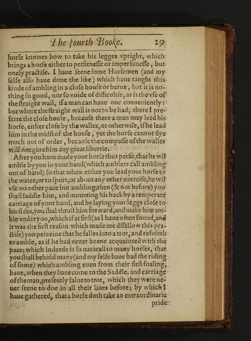 If-'ll  - 1 ***• \ 1 he fourth \Bool(e. 29 horfe knowes how to take his legges vpright, which brings a horfc either to perfitneffe or imperfitneffe, but onely pra&ife. I haue feenefome Horfemen (and my felfe alfo haue done the like) which haue taught this kinde of ambling in a clofe houfe or barne, hut it is no¬ thing fo good, nor fo voide of difficulties as is the vfe of the ftraight wall, ifa man can haue one conueniently : but where the ftraight wallisnoctobehad, therel pre- ferrethe clofe houle , becaufe there a man may lead his horfe, either clofe by the walks, or otherwife,ifhelead him in the midft of the houfe, yet the horfe cannot flye much out of order, becaule the compaifeofthewalles will not giuehim any greatlibertie. After you haue made your horfe thus perfit,that he wil amble by you in your hand(which amblers call ambling outofhand) fo that when either you leadyour horfe to the water,or to fport,or about any other exercife, he wil vfe no other pace but ambling;then (Sc not before) you fhallfaddle him, and mounting his back by a temperate carriage ofyour hand, and by laying your leggs clofe to hrsfides,you fhal thruft him for ward,and make him am- blevnderyou,which if at firft(as I haue often found,and it was the firft reafon which made me difallow this pra- dife) you perceiue that he falles into a trot, and refufeth toamble, as if hehadneuer beene acquainted with the pace; which indeedeis fo naturallto many horfes, that you (hall behold many (and my felfe haue had the riding offome) which ambling euen from their firft foaling, haue, when they haue come to the Saddle, and carriage oftheman,prefently falnetotror, which theywerene- uer feene to doe in all their liues before; by which I haue gathered;, that a horfe doth take an extraordinary