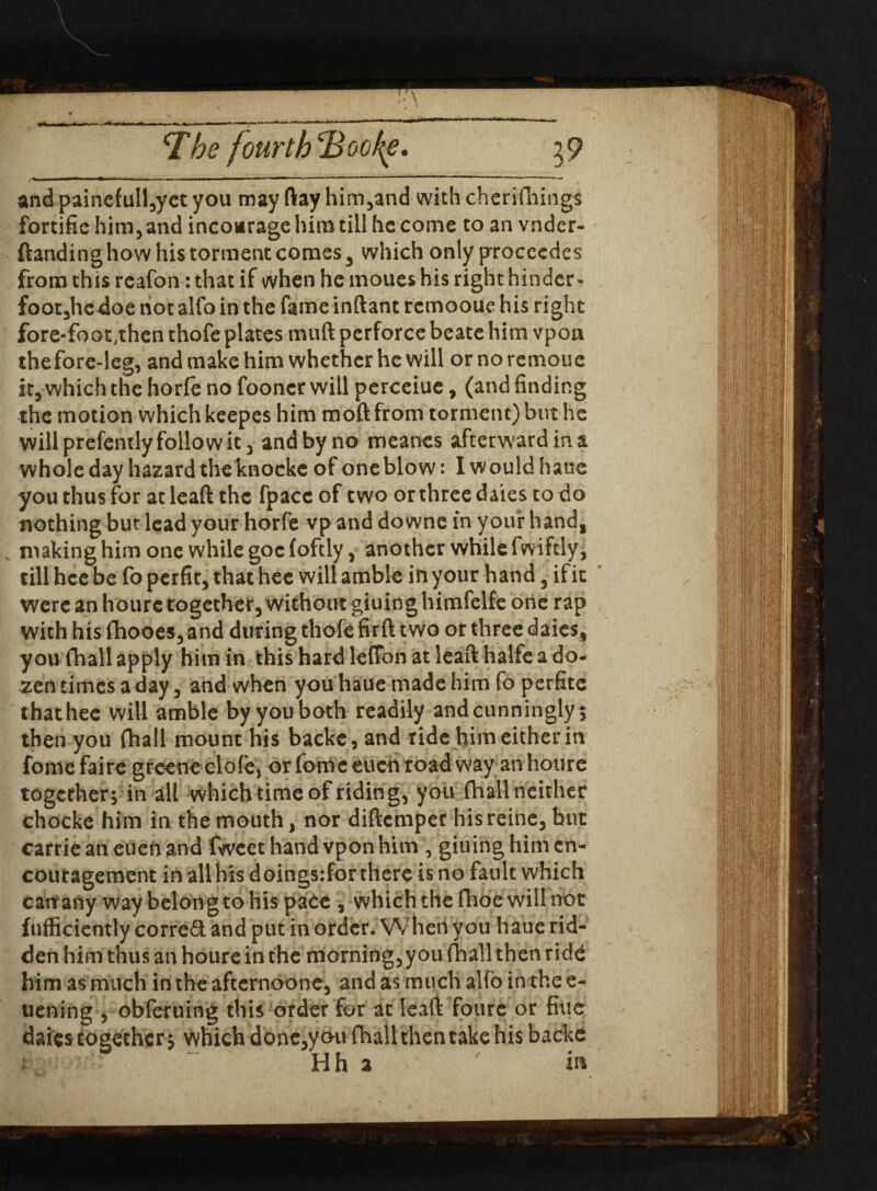 rr .^i x * ■ ■■■ - —' < ‘***  * lp^ The fourth Bocf^e. \9 and painefull,yet you may ftay him,and with cherifhings fortifie him, and inconrage him till he come to an vndcr- ftanding how his torment comes 3 which only procecdes from this reafon: that if when he moues his right hinder- foot,hcdoe not alfo in the fame inftant remooue his right fore-foot,then thofe plates muft perforce beate him vpon thefore-leg, and make him whether he will ornoremoue it, which the horfe no fooncr will perceiue, (and finding the motion which keepes him moft from torment) but he will prefenily follow it, and by no meanes afterward in a whole day hazard theknoeke of one blow: I would haue you thus for at leaft the fpacc of two or three dales to do nothing but lead your horfe vp and downe in your hand, making him one while goc foftly, another while fwiftly, till hce be fo perfit, that hec will amble in your hand, if it were anhouretogethetywithoutgiuinghimfelfeone rap with his fhooes, and during thofe firft two or three daics, you fhall apply him in this hard leffon at leaft halfe a do- sen times a day, and when you haue made him fo perfite thathee will amble by you both readily and cunningly; then you fhall mount his backc, and ride him either in fome faire greene clofe, or fome euch road way an houre together; in all which time of ridin g, you {hall neither chocke him in the mouth, nor diftemper hisreine, but carrie an euen and fwcct hand vpon him , giuing him en¬ couragement in alibis doingsifor there is no fault which can any way belong to his pace , which the fhoc will not fufficiently corred and put in order. When you haue rid¬ den him thus an houre in the morning,you (hall then ridd him as much in the afternaone, and as much alfo in the e- uening , obferuing this order for at leaft fourc or fine daies together; which done,yon fhall then take his backe Hh 2 in