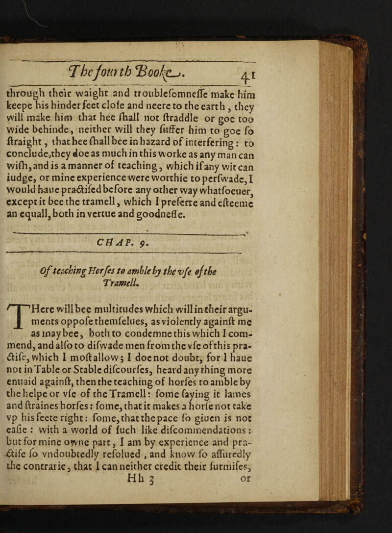 Tbejour tb ‘BcofaLj. through their waight and troublefomnefle make him keepe his hinder feet clofe and neere to the earth , they will make him that hee (hall not ftraddle or goe too wide behinde, neither will they fuffer him to goe fo ftraight, that hee fhall bee in hazard of interfering: to conclude,they doe as much in this worke as any man can wilh,andisamannerof teaching, which if any wit can iudge, or mine experience were worthie topcrfwadc,I would hauepra&ifcd before any other way whatfoeuer3 except it bee the tramell, which I preferre and efteemc an equall3 both in vertue and goodnefle. . — . ___• CHAP. Ofteachwg Horfes to amble by the vfe of the TramclL THere will bee multitudes which will in their argu¬ ments oppofe themfelues, as violently againft me as may bee, both to condemnethis which I com¬ mend, and alfo to difwade men from the vfe of this pra- dife, which I mod allow; I doc not doubt, fori haue not inTable or Stable difeourfes, heard any thing more enuaid againft, then the teaching of horfes to amble by thehelpeor vie of the Tramell: fome faying it lames and ftraines horfes: fome, that it makes a horle not take vp his fecte right: fome, that the pace fo giuen is not eafie : with a world of fuch like difeommendations; but for mine owne part, I am by experience and pra~ £Hfe fo vndoubtedly refolucd , and know fo affurediy the contrarie, that I can neither credit their furmifes,