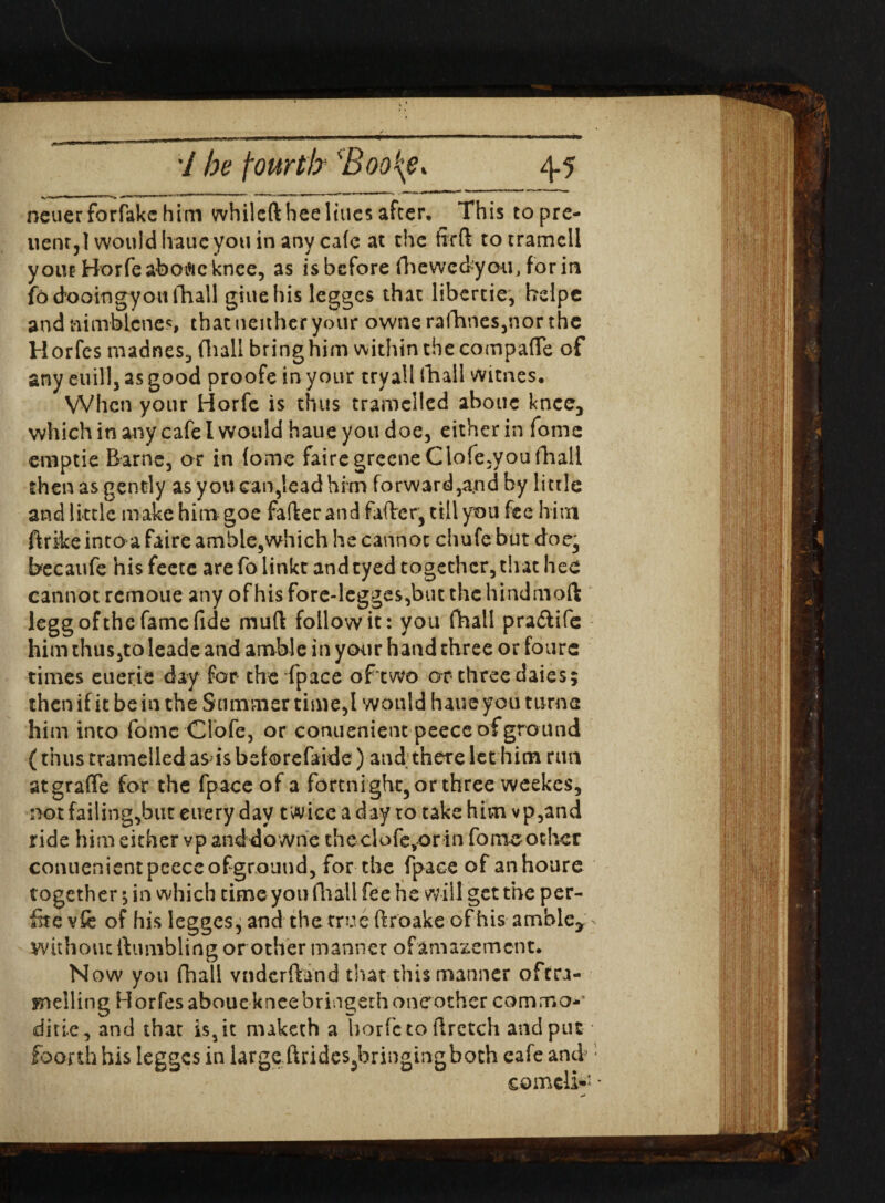 h^»i 1 ■■ n r ' 1 <-«-j -— r _l. ■ - neuerforfakchim whilcfthee lines after. This topre- uenr3l would Iraue you in any cafe at the firft totramell yoiit Borfeabotficknee, as is before fhewcckyou, for in fo dooingyott ill all giuehis legges that libertie, belpe and nimbicnes, that neither your ownerafhnes,northe Horfes madnes, (lull bringhim within the compafTe of any euill, as good proofe in your tryall (hall witnes. When your Horfc is thus tramclled abouc knee, which in any cafe l would haue you doe, either in fomc emptie Barne, or in fome fairegreeneClofe,you fhall then as gently as you can,lead him forward,and by little and little make him goe fafter and falter, till you fee him ftrike into a faire amble,which he cannot chufe but doe, Beeaufe his feete arefo linkt andtyed together,that hce cannot remoue any of his fore-legges,but the hindmoft legg of the fame fide muft follow it: you (hall pra&ife him thus,to leade and amble in your hand three or fours times euerie day for the'fpace ofwo or-three daies; then if it be in the Summer time,I would haue you turn a him into fomc Clofe, or conuenient peece ofground (thus tramelled as is beforefaide) and there let him run atgraffe for the fpace of a fortni ght, or three weekes, not failing,but euery day twice a day to take him vp,and ride him either vp and downe theclofevor in fo me other conuenient peece ofground, for the fpace of anhoure together •, in which time you fhall fee he will get the per- fite vfe of his legges, and the true flroake of his amble* without (tumbling or other manner of amazement. Now you fhall vndcrftand that this manner oftra- mdling Horfes aboue knee bringethoneothcr com mo** ditie, and that is, it maketh a horfc to ftretch and put foorth his legges in large ftrides^bringingboth cafe ami Cornell-