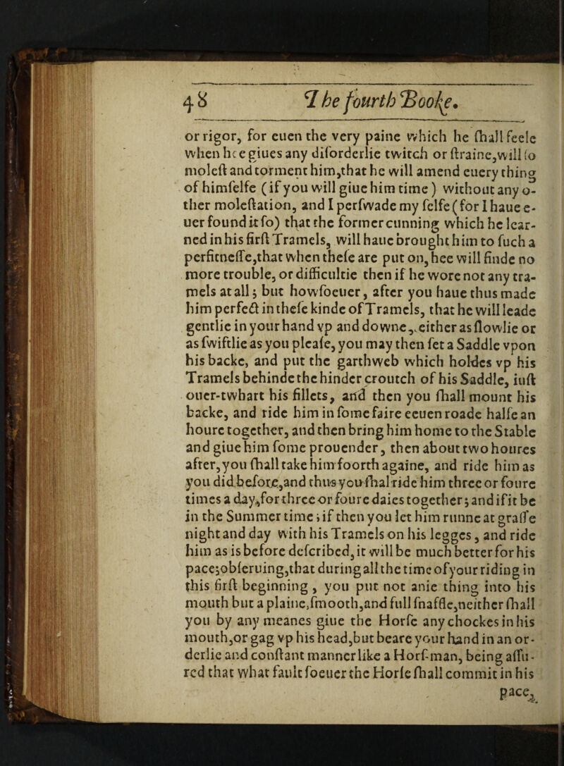 or rigor, for cuenthe very paine which he (hallfeele whenheegiuesany diforderlie twitch or ftraine,wilUo moleft and torment him,that he will amend cuery thing ofhimfelfe (if you will giue him time) without any o- ther moleftation, and Iperfwademy felfe(for Ihauee- uerfounditfo) tfyacrhe former cunning which he lear¬ ned in his firft Tramels, will haue brought him to fuch a perfitneffe,that when thefe are put on, hee will finde no more trouble, or difficultie then if he wore not any tra- mels at all ^ but howfoetier, after you haue thus made him perfeft in thefe kinde of Tramcls, that he will leade gentlie in your hand vp and downer either as flowlie or as fwiftlie as you plcafe, you may then fet a Saddle vpon his backc, and put the garthweb which holdcs vp his Tramelsbehinde the hinder croutch of his Saddle, iuft oucr-twhart his fillets, and then you fhall mount his backe, and ride himinfomefaireecuenroade halfean hourc together, and then bring him home to the Stable and giue him fome prouender, then about two houres after,you fhall take him foorthagaine, and ride him as you did before,and thus youftialride him three or foure times a day,for three or foure daies together 5 and ifit be in the Summer time i if then you let him runne at grafte night and day with his Tramcls on his legges, and ride him as is before deferibed, it will be much better for his pace;ob(eruing,that during all the time ofyour riding in this firft beginning , you put not anie thing into his mouth but a plainc/moothjand full fnaffle,neither fhall you by anymeanes giue the Horfc anychockesinhis mouth,or gag vp his head,but beare your hand in an or- derlie and conftant manner like a Horf-man, being afifu- red that what fault foeuer the Horle fhall commit in his . pace4