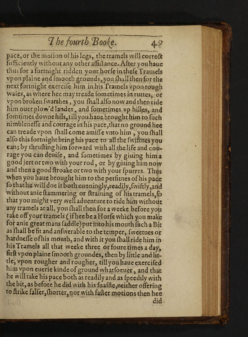 pace,or the motion of his legs, the tramels will corre& iiifficiently without any other affiftance. After you haue thus for a fortnight ridden your horfe inthefeTramels vpon plaine and fmooth grounds, you (hall then for the next fortnight exercife him in his Tramels vpon rough vvaies, as where hee may treade fometimes in ruttes, or vponbrokenfwarthcs, you fhallalfonowandthen ride him ouer plow’d landes, and fometimes vp hilles, and (omtimes downe hils, till you haue brought him to fuch nimblenefle and courage in his pace,that no ground hee can treade vpon fhail come amid e vnto him , you (hall alfo this forenightbringhis pace to allthefwiftnesyou can; by thrufting him forward with alljjheiife and cou- rageyou candeuife, and fometimes fyy giiiing him a good jert or two with your rod, or bygiuinghimnoyv and then a good ftroake or two with your fpurres. Thus when you haue brought him to the perfitnes of his pace fo that he will doe it both cunningly,readily,fwiftry,and withoutanieftammering or (training of histramels3fc that you might very well aduenture to ride him without any tramels at all, you fhall then for a weeke before you take off your tramels (ifheebca Horfe which you make for anie great mans faddlc) putinto his mouth fuch a Bit as fhall be fit and anfwerable to the temper, fweetnes or hardnefle ofhis mouth, and with it you (hall ride him in hisTramcls all that weeke three orfouretimesaday, firft vpon plaine fmooth groundes, then by little and lit¬ tle, vpon rougher and rougher, tillyouhaueexcrcifed him vpon euerie kindeof ground whatfoeuer, and that he will take his pace both as readily and as (peedily with the bit, as before he did with his fnaffle,neither offering to ftrike falferjOiorter^nor with fafter motions then hee did-