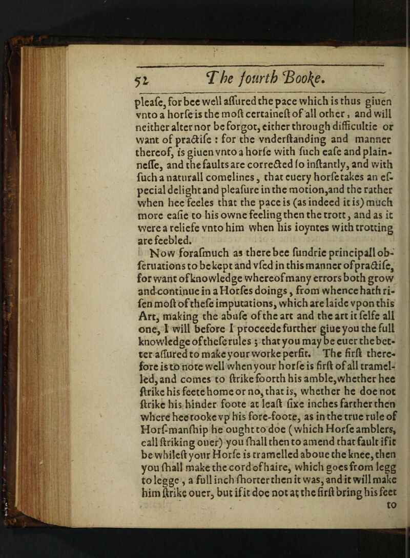 , \ ( 51 The fourth cBooke. pleafe, for bcc well allured the pace which is thus giuen vnto a horfeis the mod certaineft of all other, and will neither alter nor be forgot, either throu gh difficultie or want of pra&ife : for the vnderftanding and manner thereof is giuen vnto a horfe with fuch eafe and plain- nefle, and the faults are corre&ed fo inftantlv, and with fuchanaturall comelines, that euery horfe takes an ef- pecial delight and pleafure in the motion,and the rather when hee feeles that the pace is (as indeed it is) much more eafie to his owne feeling then the trotc, and as it were a reliefe vnto him when his ioyntes with trotting arefeebled. Now forafmuch as therebee fundricprincipallob- feruations to be kept and vfed in this manner ofpra&ifc, for want of knowledge whereof many errors both grow and continue in a Horfcs doings, from whence hath ri- fen moft of thefe imputations, which are hide vpon this Art, making the abufe of the art and the art it felfe all one, I will before I procecde further giueyou the full knowledge of thefe rules $ thatyoumaybeeuerthebet- tcraffured to make your workeperfit. The firft there¬ fore is to note well when your horfe is firft of all tramcl- led, and comes to ftrike foorth his amble,whether hee ftrike his feete home or no5 that is, whether he doe not ftrike his hinder foote at leaft fixe inches farther then where hee tookc vp his fore-foote, as in the true rule of Horf manfhip he ought to doe (which Horfe amblers, call ftrikin g ouer) you fhall then to amend that fault ific be while ft your Horfe is tramellcd aboue the knee, then you fhall make the cord of haire, which goesfrom legg toleggc , a full inch fhorter then it was, and it will make him ftrike ouer, but if it doe not at the firft bring his feet