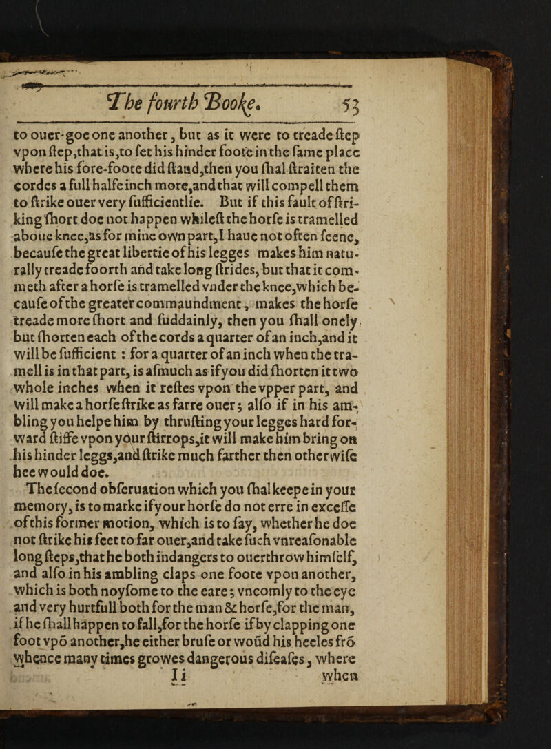 to ouer-goeone another, but as it were to treadeftep vpon ftep,that is,to fet his hinder foote in the fame place where his fore-foote did ftand,then you dial (traicen the cordes a full halfeinch more,and that will compell them toftrikeouervery fufficicntlie. But if this fault of (hi¬ king fhort doe not happen whileft the horfc is tramelled aboue knee,as for mine own part,I hauc not often feenc, becaufe the great libertie of his legges makes him natu - rally treadc foorth and take long (hides, but that it com- meth after ahorfe is tramelled vnder theknee,which be¬ caufe of the greater commaundment, makes thehorfe treademorefhort and fuddainly, then you fhall onely but fhorten each of the cords a quarter of an inch,and it willbcfufficicnt: for a quarter of an inch when the tra¬ ined is in that part, is afmuch as ify ou did fhorten it two whole inches when it reftes vpon the vpper part, and will make a horfeftrike as farreouer; alfo if in his am¬ bling you hclpe him by thrufting your legges hard for¬ ward ftiffe vponyc^ur flirrops,it will make him bring on his hinder leggs,andftrike much farther then other wife hee would doe. Thefecond obferuation which you fhalkeepein your memory, is to markc ify our horfe do not erre in excefle of this former motion, which is to fay, whether he doe not ftrike hi* feet to far ouer,and take fuch vnreafonable long ftcps,that he both indangers to ouerthrow himfelf, and alfo in his ambling claps one foote vpon another, which is both noyfome to the eare; vncomly to the eye and very hurtfull both for the man & horfe,for the man, if he fhall happen to fall/or the horfe if by clapping one foot vpo anothcr,he either brufe or woud his hcclesfro whence many times growes dangerous difeafes, where Ii when \